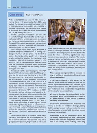 At the end of 2010 there were 316 IKEA home fur-
nishing stores in 38 countries (up from 301 a year
earlier). The company recorded total sales in 2010
of 23.8 billion euros, up from 22.7 billion in 2009. In
that year, management had decided to slow the rate
at which they would open new stores, and to reduce
the 130,000 staff by about 5,000.
The IKEA Concept is founded on a low-price offer
in home furnishings. It aims to offer a wide range of
well-designed home furnishing products at prices so
low that as many people as possible can afford them.
The way IKEA products are designed, manufactured,
transported, sold and assembled all contribute to
transforming the Concept into reality.
The Concept began when Ingvar Kamprad, a
Swedish entrepreneur had the idea of offering well-
designed furniture at low prices. He decided to
achieve this not by cutting quality, but by applying
simple cost-cutting solutions to manufacture and
distribution. IKEA’s first showroom opened in 1953
and until 1963 all the stores were in Sweden. In that
year, the international expansion began with a store
in Norway – it has entered one new country in almost
every year since then.
The objective of the parent company, Inter IKEA
Systems BV, is to increase availability of IKEA prod-
ucts by the world-wide franchising of the IKEA
Concept through very large stores near to major cit-
ies. IKEA employs its own designers, though other
companies manufacture most of the products. It is
renowned for modern innovative design and for sup-
plying large products in a form that customers must
assemble themselves. An example of its innovative
approach is ‘Children’s IKEA’, introduced in 1997.
The company worked with child psychologists to de-
velop products that would help children develop their
motor skills, social development and creativity. Chil-
dren helped to make the final selection of the range.
The company employs about 130,000 staff –
whom it calls co-workers. In 1999, Ingvar Kamprad
initiated the Big Thank You Event as a millennium re-
ward for the co-workers. The total value of all sales
on that day was divided equally among everyone in
the company – for most it was more than a month’s
pay.
The company vision is to create a better every-
day life for many people, and acknowledges that it is
the co-workers who make that possible. They aim to
give people the possibility to grow both as individuals
and in their professional roles ‘we are strongly com-
mitted to creating a better life for ourselves and our
customers’. The company tries to recruit staff who
share its values – including togetherness, cost-
consciousness, respect and simplicity. The website
explains that, as well as being able to do the job,
it seeks people with many other personal qualities
such as a strong desire to learn, the motivation to
continually do things better, simplicity and common
sense, the ability to lead by example, efficiency and
cost-consciousness:
These values are important to us because our
way of working is less structured than at many
other organisations.
In mid 2009, the founder of IKEA warned that the
Swedish retailer must lose more jobs after the re-
cession squeezed sales of flat-pack furniture. Ingvar
Kamprad believed that the 5,000 jobs that the com-
pany had already shed would not be enough to deal
with the tougher economic climate.
We need to decrease the number of staff further,
particularly within manufacturing and logistics.
It’s about adjusting to sales being a lot less and
becoming more efficient.
The Swedish billionaire revealed that sales were
running at about 7 per cent below its target, adding
that the company could no longer match its recent
rate of expansion when up to 20 stores had opened
every year. Kamprad said:
The forecast is that our margins and profits are
decreasing substantially this year. This is proof
that we have been too negligent in how we take
care of our existing stores. Actually, I have long
Case study IKEA www.IKEA.com
146 CHAPTER 7 DECISION-MAKING
IKEA Ltd
 