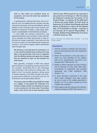 tried to warn about our excessive focus on
expansion, and now the board has decided to
hit the brakes,
A spokeswoman confirmed that there may be fur-
ther job cuts, but insisted that the company was also
hiring at its new stores, and was committed to opening
between 10 and 15 stores a year. It had, however, sus-
pended its investment in Russia, a major target, blam-
ing the ‘unpredictability of administrative processes’.
In June 2009, the company announced it was
abandoning efforts to set up stores in India, after fail-
ing to persuade the Indian government to ease re-
strictions on foreign investment. It has tried to do this
for over two years, and had believed the change was
imminent – but it did not happen. IKEA’s Asia-Pacific
retail manager said:
We still face a very high level of uncertainty. It is
a very sensitive political issue in India and it may
take a new government more time to negotiate
with the different parties and agree the changes
that are required to open up and develop the
retail sector.
More generally, managers in IKEA have placed
great emphasis on developing a strong culture within
the company, transmitting this to new employees
and reinforcing it with events for existing ones. The
belief is that if co-workers develop a strong sense
of shared meaning of the IKEA concept, they deliv-
er good service wherever in the group they are. As
Edvardsson and Enquist (2002) observe:
The strong culture in IKEA can give IKEA an image
as a religion. In this aspect the Testament of a
Furniture Dealer [written by Kamprad and given
to all co-workers] is the holy script. The preface
reads: ‘Once and for all we have decided to side
Questions
1 Visit the company’s website, and note exam-
ples of recent decisions that have shaped the
company.
2 Which of the decisions in the case study, or
which you have identified on the website,
seem to be ‘programmed’, and which ‘non-
programmed’? (See Section 7.3.)
3 Reflect on IKEA’s decision to invest in Russia,
and its attempts to enter India. What risks,
uncertainties or ambiguities were probably
associated with these situations? (See
Section 7.4.)
4 In which decisions mentioned in the case
study might managers have been guided
by one or more of the models described in
Section 7.5? Try to match at least two of the
models with a decision.
5 What insights does the case give into decision-
making processes at IKEA? (See Section 7.7.)
147
CASE STUDY
with the many. What is good for our customers is
also good for us in the long run.’ After the preface
the testament is divided into nine points: (1) The
Product Range – our identity, (2) The IKEA Spirit.
A Strong and Living Reality, (3) Profit Gives us
Resources, (4) To Reach Good Results with Small
Means, (5) Simplicity is a Virtue, (6) The Different
Way, (7) Concentration of Energy – Important to
Our Success, (8) To Assume Responsibility – A
Privilege, (9) Most Things Still Remain to be Done.
A Glorious Future! (p. 166)
Sources: Edvardsson and Enquist (2002); Guardian, 7 July 2009;
company website.
 