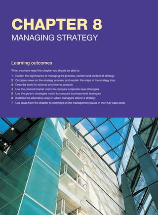 CHAPTER 8
MANAGING STRATEGY
Learning outcomes
When you have read this chapter you should be able to:
1 Explain the significance of managing the process, content and context of strategy
2 Compare views on the strategy process, and explain the steps in the strategy loop
3 Describe tools for external and internal analysis
4 Use the product/market matrix to compare corporate-level strategies
5 Use the generic strategies matrix to compare business-level strategies
6 Illustrate the alternative ways in which managers deliver a strategy
7 Use ideas from the chapter to comment on the management issues in the HMV case study
 