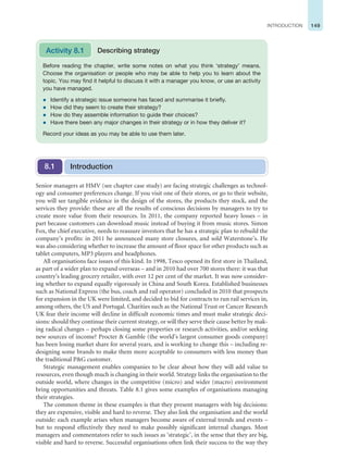 149
INTRODUCTION
Senior managers at HMV (see chapter case study) are facing strategic challenges as technol-
ogy and consumer preferences change. If you visit one of their stores, or go to their website,
you will see tangible evidence in the design of the stores, the products they stock, and the
services they provide: these are all the results of conscious decisions by managers to try to
create more value from their resources. In 2011, the company reported heavy losses – in
part because customers can download music instead of buying it from music stores. Simon
Fox, the chief executive, needs to reassure investors that he has a strategic plan to rebuild the
company’s profits: in 2011 he announced many store closures, and sold Waterstone’s. He
was also considering whether to increase the amount of floor space for other products such as
tablet computers, MP3 players and headphones.
All organisations face issues of this kind. In 1998, Tesco opened its first store in Thailand,
as part of a wider plan to expand overseas – and in 2010 had over 700 stores there: it was that
country’s leading grocery retailer, with over 12 per cent of the market. It was now consider-
ing whether to expand equally vigorously in China and South Korea. Established businesses
such as National Express (the bus, coach and rail operator) concluded in 2010 that prospects
for expansion in the UK were limited, and decided to bid for contracts to run rail services in,
among others, the US and Portugal. Charities such as the National Trust or Cancer Research
UK fear their income will decline in difficult economic times and must make strategic deci-
sions: should they continue their current strategy, or will they serve their cause better by mak-
ing radical changes – perhaps closing some properties or research activities, and/or seeking
new sources of income? Procter  Gamble (the world’s largest consumer goods company)
has been losing market share for several years, and is working to change this – including re-
designing some brands to make them more acceptable to consumers with less money than
the traditional PG customer.
Strategic management enables companies to be clear about how they will add value to
resources, even though much is changing in their world. Strategy links the organisation to the
outside world, where changes in the competitive (micro) and wider (macro) environment
bring opportunities and threats. Table 8.1 gives some examples of organisations managing
their strategies.
The common theme in these examples is that they present managers with big decisions:
they are expensive, visible and hard to reverse. They also link the organisation and the world
outside: each example arises when managers become aware of external trends and events –
but to respond effectively they need to make possibly significant internal changes. Most
managers and commentators refer to such issues as ‘strategic’, in the sense that they are big,
visible and hard to reverse. Successful organisations often link their success to the way they
Before reading the chapter, write some notes on what you think ‘strategy’ means.
Choose the organisation or people who may be able to help you to learn about the
topic. You may find it helpful to discuss it with a manager you know, or use an activity
you have managed.
z Identify a strategic issue someone has faced and summarise it briefly.
z How did they seem to create their strategy?
z How do they assemble information to guide their choices?
z Have there been any major changes in their strategy or in how they deliver it?
Record your ideas as you may be able to use them later.
Activity 8.1 Describing strategy
Introduction
8.1
 