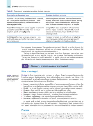150 CHAPTER 8 MANAGING STRATEGY
have managed their strategies. The organisations you work for will, in varying degrees, face
‘strategic’ challenges. This chapter will help you to learn the vocabulary, and to be better able
to understand, and contribute to, discussions about it.
The first sections of the chapter give you some ideas about the strategy process, how man-
agers develop their strategy, and the tools they use to analyse their business environments.
Two sections then present models with which to analyse corporate and business unit strate-
gies, followed by one showing how managers can deliver their chosen strategy.
What is strategy?
Strategy is about organising major resources to enhance the performance of an enterprise.
It is about resource decisions that are large, relatively long-term, expensive and visible – with
correspondingly large implications for performance: decisions that are not strategic are oper-
ational or tactical. Elaborating on the definition:
z People – strategy is typically the responsibility of senior management, but some believe that
in conditions of rapid change enabling more people to contribute will improve the result.
z Decide – in formal planning processes and/or informal conversations among managers.
z Organise – how to divide and co-ordinate activities to add most value.
z Major – significant, expensive, visible – decisions with long-term implications.
z Resources – inputs the enterprise needs – including those in other organisations.
z To enhance performance – the intended outcome of strategic decisions.
z Enterprise – all kinds of organisation can benefit from managing their strategy.
As people work on their strategy (through formal and informal processes) they end up
with a distinctive strategy (things they will try to do – the content of their strategy), which
they hope is suitable for their circumstances (the context within which the business operates).
Process
People, usually senior managers, talk and email and argue about their present and future
strategy – this is their strategy process. This perspective suggests asking who develops a strat-
egy (a few senior managers or a larger group?), what information they gather (much formal
Strategy – process, content and context
8.2
Table 8.1 Examples of organisations making strategic changes
Organisation and strategic issue Strategic decisions or moves
MySpace – in 2011 facing competition from Facebook,
and a slow growth in advertising revenues. Owner
(News Corporation) seeking better financial return
(www.MySpace.com)
New management abandons international expansion
strategy, and closes several overseas offices, making
about 30 per cent of staff redundant. Also scraps
plans for a new corporate campus in Los Angeles
Procter  Gamble (world’s largest supplier of consumer
goods (like soap and toothpaste) – how to ensure
long-term growth (www.pg.com)
Changed from focus on people in rich economies
to those in poor countries – affects R  D, market
research and manufacturing to identify and make
suitable products
Nestlé (global food and beverage company) – how
to stimulate sales and profits in a mature business
(www.nestle.com)
Increased emphasis on healthy foods, by adapting
current products and taking over companies with
established reputations for healthy products
Strategy is about how
people decide to orga-
nise major resources to
enhance performance
of an enterprise.
 