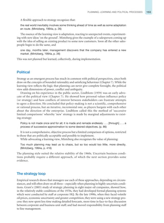 153
PLANNING, LEARNING AND POLITICAL PROCESSES
A flexible approach to strategy recognises that:
the real world inevitably involves some thinking ahead of time as well as some adaptation
en route. (Mintzberg, 1994a, p. 26)
The essence of the learning view is adaptation, reacting to unexpected events, experiment-
ing with new ideas ‘on the ground’. Mintzberg gives the example of a salesperson coming up
with the idea of selling an existing product to some new customers. Soon all the other sales-
people begin to do the same, and
one day, months later, management discovers that the company has entered a new
market. (Mintzberg, 1994a, p. 26)
This was not planned but learned, collectively, during implementation.
Political
Strategy as an emergent process has much in common with political perspectives, since both
draw on the concepts of bounded rationality and satisficing behaviour (Chapter 7). While the
learning view reflects the logic that planning can never give complete foresight, the political
view adds dimensions of power, conflict and ambiguity.
Drawing on his experience in the public sector, Lindblom (1959) was an early advo-
cate of the political view (Chapter 7). He showed how personal values influence policy
(or strategy) and how conflicts of interest between stakeholders can frustrate attempts
to agree a direction. He concluded that policy-making is not a scientific, comprehensive
or rational process, but an iterative, incremental one, as players bargain with each other
about the direction of the enterprise. Lindblom called this the method of ‘successive
limited comparisons’ whereby ‘new’ strategy is made by marginal adjustments to exist-
ing strategy:
Policy is not made once and for all; it is made and remade endlessly . . . [through] . . . a
process of successive approximation to some desired objectives. (p. 86)
It is not a comprehensive, objective process but a limited comparison of options, restricted
to those that are politically acceptable and possible to implement.
While advocating a learning view, Mintzberg also recognises the value of planning:
Too much planning may lead us to chaos, but so too would too little, more directly.
(Mintzberg, 1994a, p. 416)
The planning style suited the relative stability of the 1960s. Uncertain business condi-
tions probably require a different approach, of which the next section provides some
evidence.
The strategy loop
Empirical research shows that managers use each of these approaches, depending on circum-
stances, and will often draw on all three – especially when planning in highly uncertain condi-
tions. Grant’s (2003) study of strategic planning in eight major oil companies, showed how,
in the relatively stable conditions of the 1970s, they had developed formal planning systems
which were conducted by staff at corporate HQ. By the late 1990s, when they faced volatile
oil prices, economic uncertainty and greater competition, they were using a new strategy pro-
cess: they now spent less time making detailed forecasts, more time in face-to-face discussion
between corporate and business unit staff; and had moved responsibility from planning staff
to line management.
 