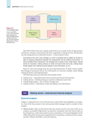 154 CHAPTER 8 MANAGING STRATEGY
Sull (2007) believes that since volatile markets throw out a steady stream of opportunities
and threats, managers cannot predict the form, magnitude or timing of events. He therefore
sees the strategy process as inherently iterative – a loop instead of a line:
According to this view, every strategy is a work in progress that is subject to revision in
light of ongoing interactions between the organization and its shifting environment. To
accommodate those interactions, the strategy loop consists of four major steps: making
sense of a situation, making choices on what to do (and what not to do), making those
things happen and making revisions based on new information. (p. 31)
Figure 8.1 shows the strategy loop, the most important feature of which is that it implies
that managers incorporate and use new information as it becomes available, closely linking
strategy formation and implementation.
The following sections provide ideas and examples about:
z making sense – using information about external and internal environments;
z making choices – deciding strategy at corporate and business unit levels;
z making things happen – ways to deliver strategy; and
z making revisions – reflecting on results and taking in new information.
Figure 8.1
The strategy loop
Source: Sull (2007),
p. 33. © 2010 from MIT
Sloan Management
Review/Massachusetts
Institute of Technol-
ogy. All rights reserved.
Distributed by Tribune
Media Services.
Make
revisions
Make sense
Make things
happen
Make
choices
External analysis
Chapter 3 outlined Porter’s view of the five forces which affect the profitability of an indus-
try. Each of the forces points to the action points which managers need to consider in their
strategy.
z Threat of entry What are the barriers that new entrants need to overcome if they are to
compete successfully? High barriers are good for incumbents: they fear barriers that are
becoming lower, as this exposes them to more competition. Government legislation in the
1980s reduced the barriers protecting banks from competition, and allowed other compa-
nies like Citibank and HSBC to enter the industry.
Making sense – external and internal analysis
8.4
 