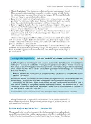 155
MAKING SENSE – EXTERNAL AND INTERNAL ANALYSIS
z Threat of substitutes What alternative products and services may customers choose?
Many people choose to receive their news online rather than in print, seriously threaten-
ing print newspapers, who are searching for survival strategies – The Times and the Sunday
Times now charge for access to their online editions.
z Power of buyers If they have strong bargaining power they force down prices and reduce
profitably. The major supermarket groups dominate the retail food market, and are able
to use that position to demand favourable prices and terms from suppliers.
z Power of suppliers If suppliers have few competitors they can raise prices at the expense
of customers. The UK domestic energy market is dominated by a small number of compa-
nies, who have considerable power over their customers.
z Competitive rivalry The four forces combine to affect the intensity of rivalry between an
organisation and its rivals. Factors such as industry growth or the ease with which compa-
nies can leave it also affect this.
The model remains popular, and Porter published a revised version in 2008 (Porter, 2008)
with more current examples: the five forces remain the same. They help strategists to under-
stand the fundamental conditions of their industry, and to work out how to make their com-
pany less vulnerable and more profitable.
At the macro-level of the general environment, the PESTEL framework (Chapter 3) helps
to identify major drivers of change affecting strategy. The Management in Practice feature
below shows what happened when Motorola misread some of these signals about changes in
the outside world.
In 2009, Greg Brown, Motorola’s joint chief executive, explained the dramatic decline in the company’s
mobile phone business. He said that the company did not spot quickly enough how mobiles were evolving
from simple devices for making phone calls into sophisticated handsets for surfing the internet and sending
email. Smartphones have thrived with the arrival of third-generation mobile technology, and Motorola has
been weak in that area.
Motorola didn’t see the trends coming in smartphone and 3G with the kind of foresight and customer
attention it should have.
He went on to describe Motorola’s failure to anticipate the growing importance of mobile software rather than
handset design – accepting that most of the challenges the company faces were their own doing.
The company was the world’s largest mobile maker in the 1990s until Nokia stole that mantle in 1998. It
then followed a strategy of selling cheap handsets in developing countries – but abandoned that as it was
unprofitable. In the fourth quarter of 2006 the company’s market share of mobile sales was 23.3 per cent – in
the same quarter of 2008 it was 6.6 per cent.
Source: Adapted from 3G wrong number forces change of strategy (Andrew Parker and Paul Taylor), Financial Times, 2 March 2009.
Management in practice Motorola misreads the market www.motorola.com
Strategy tries to match an organisation’s external world with its internal capabilities – so
before establishing a direction, managers need an internal analysis to show how well they can
cope with external conditions.
Internal analysis: resources and competencies
Managers analyse the internal environment to identify the organisation’s strengths and weak-
nesses. This means identifying what the organisation does well, where it might do better and
whether it has the resources and competencies to deliver a preferred strategy. Those that are
 