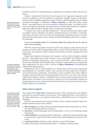 156 CHAPTER 8 MANAGING STRATEGY
considered essential to outperforming the competition are sometimes called critical success
factors.
Chapter 1 introduced the idea that the performance of an organisation depends on the
resources available to it and its competence in using them. Tangible resources are the physi-
cal assets such as buildings, equipment, people or finance, while intangible resources include
reputation, knowledge or information. Unique resources are those that others cannot
obtain – a powerful brand, access to raw material or a distinctive culture – and which can be a
source of competitive advantage. The chief executive of Virgin Media believes the company’s
high-speed cable network is a durable source of competitive advantage.
A company also needs to develop competencies – activities and processes which enable
it to deploy resources effectively. Joe Morris, operations director at TJ Morris, a Liverpool-
based chain of discount stores (in 2010, the second largest independent grocer in the UK)
claims that their information system (which his brother Ed designed) gives them a competi-
tive advantage:
It is our own bespoke product. It is extremely reliable and simple. We can do what we
want to do very quickly.
While the amount and quality of resources matter, how people use them matters more. If
managers encourage staff to develop higher skills, co-operate with each other, be innovative
and creative, the company is likely to perform better than one where managers treat staff
indifferently.
Ryanair has prospered not because it has resources (such as a fleet of modern, standard
aircraft) – other airlines have similar resources, but are unprofitable. The difference is that
Ryanair has developed competencies – such as quick turnrounds – which enable it to use
aircraft more efficiently. GlaxoSmithKline has a strategy to acquire half of its new drugs from
other organisations: for this to work, it will use a unique competence of identifying and
working with suitable partners.
Management’s task in internal analysis is to identify those resources and competencies
that distinguish it in customers’ minds. At the corporate level, this could be the overall bal-
ance of activities that it undertakes – the product or service portfolio. Does it have sufficient
strength in growing rather than declining markets? Does it have too many new products
(which drain resources) relative to established ones? Are there useful synergies between the
different lines of business? At the divisional or business unit level, performance depends on
having adequate resources (physical, human, financial and so on) and competencies (such as
design, production or marketing).
Value chain analysis
The concept of the value chain, introduced by Porter (1985), calculates the value added at
each stage of a manufacturing or service process. Porter applied this idea to the activities of
the whole organisation, as an analysis of each activity could identify sources of competitive
advantage.
Figure 8.2 shows primary and support activities. Primary activities transform inputs into
outputs and deliver them to the customer:
z inbound logistics: receiving, storing and distributing the inputs to the product or service;
also material handling and stock control etc.;
z operations: transforming inputs into the final product or service, by machining, mixing
and packing;
z outbound logistics: moving the product to the buyer – collecting, storing and distributing;
in some services (a sports event) these activities will include bringing the customers to the
venue;
z marketing and sales: activities to make consumers aware of the product;
z service: enhancing or maintaining the product – installation, training, repairs.
Unique resources are
those which are vital to
competitive advantage
and which others cannot
obtain.
A unique competence
is an activity or process
through which resources
are deployed to give
competitive advantage in
ways that others cannot
imitate or obtain.
A value chain ‘divides
a firm into the discrete
activities it performs in
designing, producing,
marketing and distribut-
ing its product. It is the
basic tool for diagnosing
competitive advantage
and finding ways to en-
hance it.’ (Porter, 1985)
 
