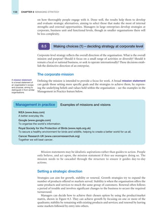 158 CHAPTER 8 MANAGING STRATEGY
on how thoroughly people engage with it. Done well, the results help them to develop
and evaluate strategic alternatives, aiming to select those that make the most of internal
strengths and external opportunities. Managers in large enterprises develop strategies at
corporate, business unit and functional levels, though in smaller organisations there will
be less complexity.
Corporate-level strategy reflects the overall direction of the organisation. What is the overall
mission and purpose? Should it focus on a small range of activities or diversify? Should it
remain a local or national business, or seek to operate internationally? These decisions estab-
lish the distinctive direction of an enterprise.
The corporate mission
Defining the mission is intended to provide a focus for work. A broad mission statement
can guide those setting more specific goals and the strategies to achieve them, by express-
ing the underlying beliefs and values held within the organisation – see the examples in the
Management in Practice feature below.
Making choices (1) – deciding strategy at corporate level
8.5
A mission statement
is a broad statement of
an organisation’s scope
and purpose, aiming to
distinguish it from similar
organisations.
IKEA (www.ikea.com)
A better everyday life.
Google (www.google.com)
To organise the world’s information.
Royal Society for the Protection of Birds (www.rspb.org.uk)
To secure a healthy environment for birds and wildlife, helping to create a better world for us all.
Cancer Research UK (www.cancerresearchuk.org)
Together we will beat cancer.
Management in practice Examples of missions and visions
Mission statements may be idealistic aspirations rather than guides to action. People
only believe, and act upon, the mission statement if they see managers doing so. The
mission needs to be cascaded through the structure to ensure it guides day-to-day
actions.
Setting a strategic direction
Strategies can aim for growth, stability or renewal. Growth strategies try to expand the
number of products offered or markets served. Stability is when the organisation offers the
same products and services to much the same group of customers. Renewal often follows
a period of trouble and involves significant changes to the business to secure the required
turnaround.
Managers can decide how to achieve their chosen option by using the product/market
matrix, shown in Figure 8.3. They can achieve growth by focusing on one or more of the
quadrants; stability by remaining with existing products and services; and renewal by leaving
some markets followed by entry into others.
 