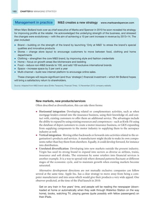 160 CHAPTER 8 MANAGING STRATEGY
New markets, new products/services
Often described as diversification, this can take three forms:
z Horizontal integration Developing related or complementary activities, such as when
mortgage lenders extend into the insurance business, using their knowledge of, and con-
tact with, existing customers to offer them an additional service. The advantages include
the ability to expand by using existing resources and competences – such as Kwik-Fit using
the database of depot customers to create a motor insurance business, or GKN expanding
from supplying components to the motor industry to supplying them to the aerospace
industry as well.
z Vertical integration Moving either backwards or forwards into activities related to the or-
ganisation’s products and services. A manufacturer might decide to make its own compo-
nents rather than buy them from elsewhere. Equally, it could develop forward, for instance
into distribution.
z Unrelated diversification Developing into new markets outside the present industry.
Virgin has used its strong brand to expand into sectors as diverse as airlines, trains,
insurance and soft drinks. The extension by some retailers into financial services is
another example. It is a way to spread risk where demand patterns fluctuate at different
stages of the economic cycle, and to maintain growth when existing markets become
saturated.
Alternative development directions are not mutually exclusive: companies can follow
several at the same time. Apple Inc. has a clear strategy to move away from being a com-
puter manufacturer and into areas which would give their products a very wide appeal. One
observer predicted, at the time of the iPad launch in 2010:
Get on any train in five years’ time, and people will be reading the newspaper (down-
loaded at home or automatically when they walk through Waterloo Station on the way
home), books, watching TV, playing games (quite possibly with fellow passengers!) on
their iPads.
When Marc Bolland took over as chief executive of Marks and Spencer in 2010 he soon revealed his strategy
for improving profits at the retailer. He acknowledged the underlying strength of the business, and stressed
the changes were evolutionary – with the aim of achieving a 10 per cent increase in revenue by 2013–14. The
plan included:
z Brand – building on the strength of the brand by launching ‘Only at MS’ to stress the brand’s special
qualities and innovative products
z Stores – change store layout to encourage customers to move between food, clothing and home
departments
z Clothing – strengthen the core MS brand, by improving style and fashion credentials
z Home – focus on growth areas like kitchenware and bedding
z Food – reduce non-MS brands to 100, and add 100 exclusive international brands
z Space – increase space by 3 per cent a year
z Multi-channel – build new internet platform to encourage online sales.
These changes will require significant (and thus ‘strategic’) financial investment – which Mr Bolland hopes
will bring a satisfactory return to shareholders.
Source: Adapted from MS brand value (Emiko Terazono), Financial Times, 10 November 2010; company website.
Management in practice MS creates a new strategy www.marksandspencer.com
 