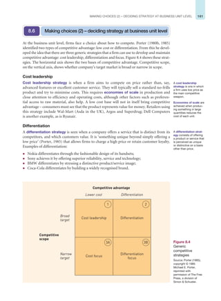 161
MAKING CHOICES (2) – DECIDING STRATEGY AT BUSINESS UNIT LEVEL
At the business unit level, firms face a choice about how to compete. Porter (1980b, 1985)
identified two types of competitive advantage: low cost or differentiation. From this he devel-
oped the idea that there are three generic strategies that a firm can use to develop and maintain
competitive advantage: cost leadership, differentiation and focus. Figure 8.4 shows these strat-
egies. The horizontal axis shows the two bases of competitive advantage. Competitive scope,
on the vertical axis, shows whether company’s target market is broad or narrow in scope.
Cost leadership
Cost leadership strategy is when a firm aims to compete on price rather than, say,
advanced features or excellent customer service. They will typically sell a standard no-frills
product and try to minimise costs. This requires economies of scale in production and
close attention to efficiency and operating costs, although other factors such as preferen-
tial access to raw material, also help. A low cost base will not in itself bring competitive
advantage – consumers must see that the product represents value for money. Retailers using
this strategy include Wal-Mart (Asda in the UK), Argos and Superdrug; Dell Computers
is another example, as is Ryanair.
Differentiation
A differentiation strategy is seen when a company offers a service that is distinct from its
competitors, and which customers value. It is ‘something unique beyond simply offering a
low price’ (Porter, 1985) that allows firms to charge a high price or retain customer loyalty.
Examples of differentiation:
z Nokia differentiates through the fashionable design of its handsets;
z Sony achieves it by offering superior reliability, service and technology;
z BMW differentiates by stressing a distinctive product/service image;
z Coca-Cola differentiates by building a widely recognised brand.
Making choices (2) – deciding strategy at business unit level
8.6
Figure 8.4
Generic
competitive
strategies
Source: Porter (1985),
copyright © 1985
Michael E. Porter,
reprinted with
permission of The Free
Press, a division of
Simon  Schuster.
Cost focus
Differentiation
Cost leadership
Differentiation
Lower cost
Competitive advantage
Narrow
target
Broad
target
Competitive
scope
Differentiation
focus
1 2
3A 3B
A cost leadership
strategy is one in which
a firm uses low price as
the main competitive
weapon.
Economies of scale are
achieved when produc-
ing something in large
quantities reduces the
cost of each unit.
A differentiation strat-
egy consists of offering
a product or service that
is perceived as unique
or distinctive on a basis
other than price.
 