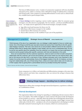 162 CHAPTER 8 MANAGING STRATEGY
The form of differentiation varies. A maker of construction equipment will stress durability
and quick service, while in cosmetics, firms will build an image of sophistication, exclusivity
and eternal youth. Cities compete by stressing differentiation in areas such as cultural facili-
ties, available land or good transport links.
Focus
A focus strategy involves targeting a narrow market segment, either by consumer group
(teenagers, over-60s, doctors) or geography. The two variants – cost focus and differentiation
focus – are simply narrow applications of the broad strategies. Examples include:
z Saga offers travel and insurance for those over 50;
z Rolls-Royce offers luxury transport to the wealthy;
z Female Direct offers insurance for women;
z Hiscox offers insurance to the wealthiest 10 per cent of the population.
A focus strategy is
when a company com-
petes by targeting very
specific segments of the
market.
I think because of the size of our organisation now, our strategy is really targeted to focus on certain seg-
ments. One of the things we did this year was start a brand new service from Costa Rica to the UK, specifi-
cally bringing in bananas. That was a new service for us and provided a different service for the customer,
whereas before they’ve always been shipped in bulk vessels, and now we’ve containerised them. So we
try and be very specific about the marketing. Once the customer is on board, then we have small teams of
customer service people looking after specific customers, both here and elsewhere in the world.
Once we’ve locked them into the customer experience, what we want to do then is build a long-term
relationship with the customer, get to know the business, get to know where we can improve them. Not
just on the service but also from a cost point of view, because obviously cost is very important in this
market. So we like to go into partnerships. Some of the biggest retailers in the UK, for instance, we have
long-term relationships with, one of those being Tesco, where we’ve been able to take a lot of costs out
of their supply chain by giving them a personalised service by actually knowing their business.
Source: Interview with Brian Godsafe, Customer Services Manager.
Management in practice Strategic focus at Maersk www.maersk.com
Some companies try to follow cost leadership and differentiation strategies at the same time.
If they control costs better than competitors, they can reinvest the savings in features that
differentiate them.
Organisations deliver their strategies through internal development, acquisition or alliance –
or a combination of these.
Internal development
The organisation delivers the strategy by expanding or redeploying relevant resources that it
has or can employ. This enables managers to retain control of all aspects of the development
of new products or services – especially where the product has technologically advanced fea-
tures. Marks and Spencer’s current strategy includes securing a much bigger revenue from
online sales (£1bn by 2014) – and plans to do so by investing heavily in developing its website
internally (instead of outsourcing the site to Amazon, which is its current practice).
Making things happen – deciding how to deliver strategy
8.7
 