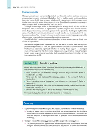 164 CHAPTER 8 MANAGING STRATEGY
Evaluate results
Managers, shareholders (current and potential) and financial analysts routinely compare a
company’s performance with its published plans. Only by tracking results can these and other
interested parties decide if performance is in line with expectations or if the company needs
to take some corrective action. Many targets focus on financial and other quantitative aspects
of performance, such as sales, operating costs and profit.
Although monitoring is shown as the last stage in the strategy model, it is not the end of
the process. This is continuous, as organisations adjust to changes in their business environ-
ment. Regular monitoring alerts management to the possibility that targets might not be
achieved and that operational adjustments are needed. Equally, and in conjunction with con-
tinuous scanning of the external environment, performance monitoring can prompt wider
changes to the organisation’s corporate and competitive strategies.
Donald Sull (2007) advises that in any discussions to revise strategy, people should treat
actions as experiments:
they should analyse what’s happened and use the results to revise their assumptions,
priorities and promises. As such, the appropriate time to have such conversations is after
the team has reached a significant milestone in making things happen . . . Managers
must acknowledge that that their mental models are merely simplified maps of complex
terrain based on provisional knowledge that is subject to revision in the light of new
information. (pp. 36–37)
Having read the chapter, make brief notes summarising the strategy issues evident in
the organisation you chose for this activity.
z What examples did you find of the strategic decisions they have made? (Refer to
Sections 8.1 and 8.2.)
z What were the main features of the strategy process in the company? (Refer to
Section 8.3.)
z Which internal or external factors had most influence on the strategy? (Refer to
Section 8.4.)
z Describe the changes at corporate- and/or business unit level in terms of the models
in Sections 8.5 and 8.6.
z How did the company plan to deliver the strategy? (Refer to Section 8.7.)
Compare what you have found with other students on your course.
Activity 8.2 Describing strategy
Summary
1 Explain the significance of managing the process, content and context of strategy
z Strategy is about the survival of the enterprise; the strategy process sets an overall
direction with information about the external environment and internal capabilities. De-
fining the purposes of the organisation helps to guide the choice and implementation
of strategy.
2 Compare views of the strategy process, and the steps in the strategy loop
z The planning approach is appropriate in stable and predictable environments; while the
emergent approach more accurately describes the process in volatile environments,
 
