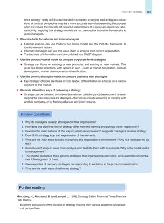 165
FURTHER READING
since strategy rarely unfolds as intended in complex, changing and ambiguous situa-
tions. A political perspective may be a more accurate way of representing the process
when it involves the interests of powerful stakeholders. It is rarely an objectively ratio-
nal activity, implying that strategy models are not prescriptive but rather frameworks to
guide managers.
3 Describe tools for external and internal analysis
z External analysis can use Porter’s five forces model and the PESTEL framework to
identify relevant factors.
z Internally managers can use the value chain to analyse their current organisation.
z The two sets of information can be combined in a SWOT diagram.
4 Use the product/market matrix to compare corporate-level strategies
z Strategy can focus on existing or new products, and existing or new markets. This
gives four broad directions, with options in each – such as market penetration, product
development, market development or diversification.
5 Use the generic strategies matrix to compare business level strategies
z Key strategic choices are those of cost leader, differentiation or a focus on a narrow
segment of the market.
6 Illustrate alternative ways of delivering a strategy
z Strategy can be delivered by internal (sometimes called organic) development by rear-
ranging the way resources are deployed. Alternatives include acquiring or merging with
another company, or by forming alliances and joint ventures.
1 Why do managers develop strategies for their organisation?
2 How does the planning view of strategy differ from the learning and political views respectively?
3 Describe the main features of the ways in which recent research suggests managers develop strategy.
4 Draw Sull’s strategy loop and explain each of the elements.
5 What are the main steps to take in analysing the organisation’s environment? Why is it necessary to do
this?
6 Describe each stage in value chain analysis and illustrate them with an example. Why is the model useful
to management?
7 The chapter described three generic strategies that organisations can follow. Give examples of compa-
nies following each of these.
8 Give examples of company strategies corresponding to each box in the product/market matrix.
9 What are the main ways of delivering strategy?
Review questions
Further reading
Mintzberg, H., Ahlstrand, B. and Lampel, J. (1998), Strategy Safari, Financial Times/Prentice
Hall, Harlow.
Excellent discussion of the process of strategy making from various academic and practi-
cal perspectives.
 