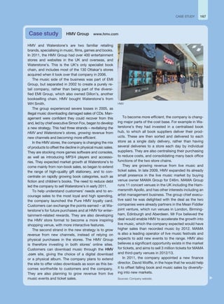 HMV and Waterstone’s are two familiar retailing
brands, specialising in music, films, games and books.
In 2011, the HMV Group had over 400 entertainment
stores and websites in the UK and overseas, and
Waterstone’s. This is the UK’s only specialist book
chain, and includes most of the 130 Ottakar’s stores
acquired when it took over that company in 2006.
The music side of the business was part of EMI
Group, but separated in 2002 to create a purely re-
tail company, rather than being part of the diversi-
fied EMI Group, which also owned Dillon’s, another
bookselling chain. HMV bought Waterstone’s from
WH Smith.
The group experienced severe losses in 2005, as
illegal music downloading damaged sales of CDs. Man-
agement were confident they could recover from this
and, led by chief executive Simon Fox, began to develop
a new strategy. This had three strands – revitalising the
HMV and Waterstone’s stores, growing revenue from
new channels and becoming more efficient.
In the HMV stores, the company is changing the mix
of products to offset the decline in physical music sales.
They are stocking more games software and consoles,
as well as introducing MP3/4 players and accesso-
ries. They expected market growth at Waterstone’s to
come mainly from non-book sales, so began to extend
the range of high-quality gift stationery, and to con-
centrate on rapidly growing book categories, such as
fiction and children’s books. The need to reduce debt
led the company to sell Waterstone’s in early 2011.
To help understand customers’ needs and to en-
courage sales to the most loyal and high spending,
the company launched the Pure HMV loyalty card.
Customers can exchange the points earned – at Wa-
terstone’s for future purchases and at HMV for enter-
tainment-related rewards. They are also developing
the HMV store format to become a more inspiring
shopping venue, with more interactive features.
The second strand in the new strategy is to grow
revenue from new channels, instead of relying on
physical purchases in the stores. The HMV Group
is therefore investing in both stores’ online sites.
Customers can download music through the HMV
.com site, giving the choice of a digital download
or a physical album. The company plans to extend
the site to offer video downloads as soon as this be-
comes worthwhile to customers and the company.
They are also planning to grow revenue from live
music events and ticket sales.
To become more efficient, the company is chang-
ing major parts of the cost base. For example in Wa-
terstone’s they had invested in a centralised book
hub, to which all book suppliers deliver their prod-
ucts. These are then sorted and delivered to each
store as a single daily delivery, rather than having
several deliveries to a store each day by individual
suppliers. They are also centralising their purchasing
to reduce costs, and consolidating many back office
functions of the two store chains.
They are growing revenue from live music and
ticket sales. In late 2009, HMV expanded its already
small presence in the live music market by buying
venue owner MAMA Group for £46m. MAMA Group
runs 11 concert venues in the UK including the Ham-
mersmith Apollo, and has other interests including an
artist management business. The group chief execu-
tive said he was delighted with the deal as the two
companies were already partners in the Mean Fiddler
joint venture, which run venues in London, Birming-
ham, Edinburgh and Aberdeen. Mr Fox believed the
deal would enable HMV to accelerate the growth into
live music, which the company expected would have
higher sales than recorded music by 2012. MAMA
is also a leading operator of live music festivals and
expects to add new events to the range. HMV also
believes a significant opportunity exists in the market
for tickets, and aims to sell 3 million tickets for MAMA
and third-party venues in 2012/13.
In 2011, the company appointed a new finance
director, David Wolffe, in the hope that he would help
it to offset falling book and music sales by diversify-
ing into new markets.
Sources: Company website.
Case study HMV Group www.hmv.com
167
CASE STUDY
HMV
 