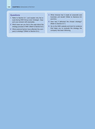 Questions
1 Refer to Section 8.1, and explain why the is-
sues facing HMV Group were ‘strategic’. Sup-
port your answer with examples.
2 What clues can you find in the case about the
strategy process in HMV. (Refer to Section 8.3.)
3 What external factors have affected the com-
pany’s strategy? (Refer to Section 8.4.)
4 What choices has it made at corporate and
business unit levels? (Refer to Sections 8.5
and 8.6.)
5 How has it delivered the chosen strategy?
(Refer to Section 8.7.)
6 Go to the HMV website and look for evidence
that helps you to evaluate the strategy the
company has been following.
168 CHAPTER 8 MANAGING STRATEGY
 