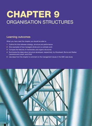 CHAPTER 9
ORGANISATION STRUCTURES
Learning outcomes
When you have read this chapter you should be able to:
1 Outline the links between strategy, structure and performance
2 Give examples of how managers divide and co-ordinate work
3 Compare the features of mechanistic and organic structures
4 Summarise the ideas about structure developed, respectively, by Woodward, Burns and Stalker,
Lawrence and Lorsch, and Child
5 Use ideas from the chapter to comment on the management issues in the GSK case study
 