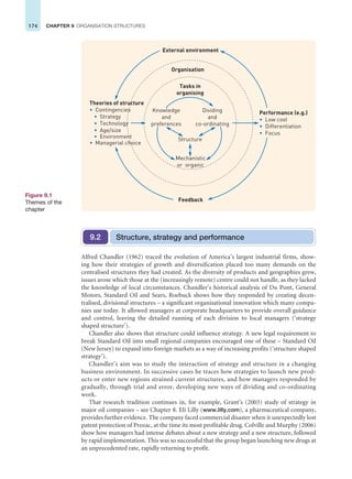 174 CHAPTER 9 ORGANISATION STRUCTURES
Organisation
External environment
Feedback
Performance (e.g.)
• Low cost
• Differentiation
• Focus
Theories of structure
• Contingencies
• Strategy
• Technology
• Age/size
• Environment
• Managerial choice
Tasks in
organising
Mechanistic
or organic
Structure
Dividing
and
co-ordinating
Knowledge
and
preferences
Figure 9.1
Themes of the
chapter
Structure, strategy and performance
9.2
Alfred Chandler (1962) traced the evolution of America’s largest industrial firms, show-
ing how their strategies of growth and diversification placed too many demands on the
centralised structures they had created. As the diversity of products and geographies grew,
issues arose which those at the (increasingly remote) centre could not handle, as they lacked
the knowledge of local circumstances. Chandler’s historical analysis of Du Pont, General
Motors, Standard Oil and Sears, Roebuck shows how they responded by creating decen-
tralised, divisional structures – a significant organisational innovation which many compa-
nies use today. It allowed managers at corporate headquarters to provide overall guidance
and control, leaving the detailed running of each division to local managers (‘strategy
shaped structure’).
Chandler also shows that structure could influence strategy. A new legal requirement to
break Standard Oil into small regional companies encouraged one of these – Standard Oil
(New Jersey) to expand into foreign markets as a way of increasing profits (‘structure shaped
strategy’).
Chandler’s aim was to study the interaction of strategy and structure in a changing
business environment. In successive cases he traces how strategies to launch new prod-
ucts or enter new regions strained current structures, and how managers responded by
gradually, through trial and error, developing new ways of dividing and co-ordinating
work.
That research tradition continues in, for example, Grant’s (2003) study of strategy in
major oil companies – see Chapter 8. Eli Lilly (www.lilly.com), a pharmaceutical company,
provides further evidence. The company faced commercial disaster when it unexpectedly lost
patent protection of Prozac, at the time its most profitable drug. Colville and Murphy (2006)
show how managers had intense debates about a new strategy and a new structure, followed
by rapid implementation. This was so successful that the group began launching new drugs at
an unprecedented rate, rapidly returning to profit.
 
