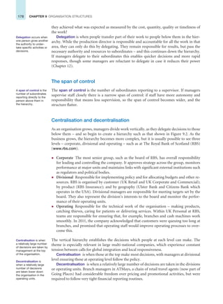 178 CHAPTER 9 ORGANISATION STRUCTURES
they achieved what was expected as measured by the cost, quantity, quality or timeliness of
the work?
Delegation is when people transfer part of their work to people below them in the hier-
archy. While the production director is responsible and accountable for all the work in that
area, they can only do this by delegating. They remain responsible for results, but pass the
necessary authority and resources to subordinates – and this continues down the hierarchy.
If managers delegate to their subordinates this enables quicker decisions and more rapid
responses, though some managers are reluctant to delegate in case it reduces their power
(Chapter 12).
The span of control
The span of control is the number of subordinates reporting to a supervisor. If managers
supervise staff closely there is a narrow span of control: if staff have more autonomy and
responsibility that means less supervision, so the span of control becomes wider, and the
structure flatter.
Centralisation and decentralisation
As an organisation grows, managers divide work vertically, as they delegate decisions to those
below them – and so begin to create a hierarchy such as that shown in Figure 9.2. As the
business grows, the hierarchy becomes more complex, but it is usually possible to see three
levels – corporate, divisional and operating – such as at The Royal Bank of Scotland (RBS)
(www.rbs.com).
z Corporate The most senior group, such as the board of RBS, has overall responsibility
for leading and controlling the company. It approves strategy across the group, monitors
performance at major units and maintains links with significant external institutions such
as regulators and political bodies.
z Divisional Responsible for implementing policy and for allocating budgets and other re-
sources. RBS is organised by customer (UK Retail and UK Corporate and Commercial);
by product (RBS Insurance); and by geography (Ulster Bank and Citizens Bank which
operates in the USA). Divisional managers are responsible for meeting targets set by the
board. They also represent the division’s interests to the board and monitor the perfor-
mance of their operating units.
z Operating Responsible for the technical work of the organisation – making products,
catching thieves, caring for patients or delivering services. Within UK Personal at RBS,
teams are responsible for ensuring that, for example, branches and cash machines work
smoothly. In 2011, the company acknowledged that customers were queuing too long at
branches, and promised that operating staff would improve operating processes to over-
come this.
The vertical hierarchy establishes the decisions which people at each level can make. The
theme is especially relevant in large multi-national companies, which experience constant
tension between calls for global integration and local responsiveness.
Centralisation is when those at the top make most decisions, with managers at divisional
level ensuring those at operating level follow the policy.
Decentralisation is when a relatively large number of decisions are taken in the divisions
or operating units. Branch managers in ATMays, a chain of retail travel agents (now part of
Going Places) had considerable freedom over pricing and promotional activities, but were
required to follow very tight financial reporting routines.
A span of control is the
number of subordinates
reporting directly to the
person above them in
the hierarchy.
Centralisation is when
a relatively large number
of decisions are taken by
management at the top
of the organisation.
Delegation occurs when
one person gives another
the authority to under-
take specific activities or
decisions.
Decentralisation is
when a relatively large
number of decisions
are taken lower down
the organisation in the
operating units.
 