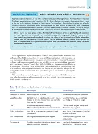 179
DESIGNING A STRUCTURE
Many organisations display a mix of both. Network Rail (responsible for the railway track
and signals) has highly standardised processes and highly centralised control systems: but
local managers have high autonomy in deciding how to organise their resources. They can co-
ordinate track improvements and engineering schedules to meet the needs of local train oper-
ating companies (Financial Times, 23 July 2007). SABMiller is a highly decentralised business,
as selling beer is essentially a local business with tastes and preferences varying widely – but
it is centralising many support functions such as finance and procurement. It hopes this will
bring great economies of scale and allow general managers to concentrate on growing sales
revenue.
This tension between centralising and decentralising is common, with the balance at any
time reflecting managers’ relative power and their views on their respective advantages and
disadvantages – see Table 9.2.
Management in practice A decentralised structure at Roche www.roche.com
Roche, based in Switzerland, is one of the world’s most successful and profitable pharmaceutical companies.
The board appointed a new chief executive in 2010 – Severin Schwan (a graduate in business and law) – who,
at the age of 40, has spent his career in the company. The group has a decentralised structure and a hands-
off relationship with subsidiaries, which analysts believe has been a major factor in its success. The federal
structure fosters focused research with each company concentrating on specific diseases, but supple enough
to collaborate on marketing. Mr Schwan says teamwork is essential in this knowledge-based business:
When I toured our labs, I grasped the potential and the enthusiasm of our people. We have to capitalise
on that. If you tell your people all the time what to do, don’t be surprised if they don’t come up with
new ideas. Innovative people need air to breathe. Our culture of working together at Roche is based on
mutual trust and teamwork. An informal friendly manner supports this: at the same time this must not
lead to negligence or shoddy compromises – goals must be achieved and, at times, tough decisions
have to be implemented.
Source: Adapted from A healthy attitude to risk-taking (Andrew Jack and Haig Simonian), Financial Times, 4 August 2008.
Table 9.2 Advantages and disadvantages of centralisation
Factor Advantages Disadvantages
Response to change Thorough debate of issues Slower response to local conditions
Use of expertise Concentration of expertise at the centre makes
it easier to develop new services and promote
best practice methods
Less likely to take account of local
knowledge or innovative people
Cost Economies of scale in purchasing
Efficient administration if use common systems
Local suppliers may be better value
than corporate suppliers
Policy implications Less risk of local managers breaching legal
requirements
More risk of local managers breaching
legal requirements
Staff commitment Backing of centre ensures wide support Staff motivated by greater local
responsibility
Consistency Provides consistent image to the public – less
variation in service standards
Local staff discouraged from taking
responsibility – can blame centre
 