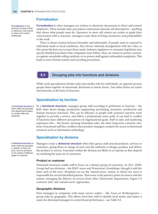 180 CHAPTER 9 ORGANISATION STRUCTURES
Formalisation
Formalisation is when managers use written or electronic documents to direct and control
employees. These include rules, procedures, instruction manuals, job descriptions – anything
that shows what people must do. Operators in most call centres use scripts to guide their
conversation with a customer: managers create these to bring consistency and predictability
to the work.
There is always tension between formality and informality. If people want to respond to
individual needs or local conditions, they favour informal arrangements with few rules, as
this seems the best way to meet those needs. Industry regulators or consumer legislation may
specify detailed procedures that companies must follow: these are meant to protect custom-
ers against unsuitable selling methods, or to protect staff against unfounded complaints. This
leads to more formal systems and recording procedures.
Formalisation is the
practice of using written
or electronic documents
to direct and control
employees.
Grouping jobs into functions and divisions
9.4
While work specialisation divides tasks into smaller jobs for individuals, an opposite process
groups them together in functional, divisional or matrix forms. Two other forms use teams
and networks as the basis of structure.
Specialisation by function
In a functional structure, managers group staff according to profession or function – the
BAE chart shows design, production engineering, purchasing, inventory, production and
human resources functions. This can be efficient, as people with common expertise work
together to provide a service, and follow a professional career path. It can lead to conflict
if functions have different perceptions of organisational goals. Staff in sales and marketing
experience this – the former stressing immediate sales, the latter long-term customer rela-
tions. Functional staff face conflicts when product managers compete for access to functional
resources such as information technology.
Specialisation by divisions
Managers create a divisional structure when they group staff around products, services or
customers, giving those in charge of each unit the authority to design, produce and deliver
the product or service. Functions within the division are likely to co-operate as they depend
on satisfying the same set of customers.
Product or customer
Divisional structures enable staff to focus on a distinct group of customers. In 2011, HMV
Group had two divisions – the HMV stores and Waterstone’s bookshops (though it sold the
latter early in the year). Hospitals can use the ‘named-nurse’ system, in which one nurse is
responsible for several identified patients. That nurse is the patient’s point of contact with the
system, managing the delivery of services from other (functional) departments. Figure 9.3
contrasts ‘task’ and ‘named-nurse’ approaches.
Geographic divisions
Here managers in companies with many service outlets – like Tesco or Wetherspoon’s –
group tasks by geography. This allows front-line staff to identify local needs, and makes it
easier for divisional managers to control local performance – see Table 9.3.
A functional structure is
when tasks are grouped
into departments based
on similar skills and
expertise.
A divisional structure is
when tasks are grouped
in relation to their out-
puts, such as products
or the needs of different
types of customer.
 