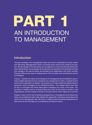 PART 1
AN INTRODUCTION
TO MANAGEMENT
Introduction
This part considers why management exists and what it contributes to human wealth
and well-being. Management is both a universal human activity and a distinct occupa-
tion. We all manage in the first sense, as we organise our lives and deal with family and
other relationships. As employees and customers we experience the activities of those
who manage in the second sense, as members of an organisation with which we deal.
This part offers some ways of making sense of the complex and contradictory activity
of managing.
Chapter 1 clarifies the nature and emergence of management and the different ways in
which people describe the role. It explains how management is both a universal human
activity and a specialist occupation. Its purpose is to create wealth by adding value to
resources, which managers do by influencing others – the chapter shows how they
do this. It concludes with some ideas about managing your study of the topic. You
are likely to benefit most by actively linking your work on this book to events in real
organisations, and the chapter includes a two-part activity which helps you to do this.
Chapter 2 sets out the main theoretical perspectives on management and shows how
these can complement each other despite the apparently competing values about the
nature of the management task. Be active in relating these theoretical perspectives to
real events as this will help you to understand and test the theory.
 