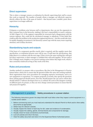 183
CO-ORDINATING WORK
Direct supervision
This is where a manager ensures co-ordination by directly supervising their staff to ensure
they work as expected. The number of people whom a manager can effectively supervise
directly reflects the idea of the span of control – that beyond some (variable) point direct
supervision is no longer sufficient.
Hierarchy
If disputes or problems arise between staff or departments, they can put the arguments to
their common boss in the hierarchy, making it the boss’s responsibility to reach a solution.
At BAE (Figure 9.2), if the engineer responsible for structures had a disagreement with the
systems engineer, they could ask the mechanical manager to adjudicate. If that failed they
could escalate the problem to the production engineering director – but this would take time.
In rapidly changing circumstances, the hierarchy cannot cope with the many issues requiring
attention, and so delays decisions.
Standardising inputs and outputs
If the buyer of a component specifies exactly what is required, and the supplier meets that
specification, co-ordination between users will be easy. If staff meet the specifications, that
helps them to co-ordinate with the next stage. If they receive the same training they will need
less direct supervision, as their manager is confident they will work together. All new staff at
Pret A Manger must complete a very precise training course before they begin work, which is
then constantly reinforced as long as they work at the firm.
Rules and procedures
Another method is to prepare rules or procedures, like that in the Management in Practice
feature below, which aim to ensure that all operators follow the same safe working methods.
Most organisations have strict procedures for managing expensive investments, such as in
new equipment or acquisitions. To compare proposals accurately, they specify the questions
those seeking approval should answer, how they should prepare the case and to whom they
should submit it. Software developers have to co-ordinate the work of the designers working
on different parts of a project, so they use strict change control procedures to ensure that the
sub-projects fit together.
The following instructions govern the steps that staff must follow when they inspect control equipment in a
nuclear power station:
1 Before commencing work you must read and understand the relevant Permit-to-Work and/or other safety
documents as appropriate.
2 Obtain keys for relevant cubicles.
3 Visually inspect the interior of each bay for dirt, water and evidence of condensation.
4 Visually inspect the cabling, glands, terminal blocks and components for damage.
5 Visually check for loose connections at all terminals.
6 Lock all cubicles and return the keys.
7 Clear the safety document and return it to the Supervisor/Senior Authorised person.
Management in practice Safety procedures in a power station
 