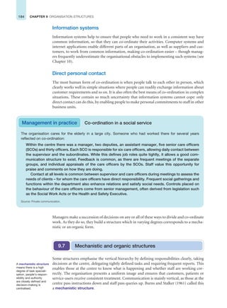 184 CHAPTER 9 ORGANISATION STRUCTURES
Information systems
Information systems help to ensure that people who need to work in a consistent way have
common information, so that they can co-ordinate their activities. Computer systems and
internet applications enable different parts of an organisation, as well as suppliers and cus-
tomers, to work from common information, making co-ordination easier – though manag-
ers frequently underestimate the organisational obstacles to implementing such systems (see
Chapter 10).
Direct personal contact
The most human form of co-ordination is when people talk to each other in person, which
clearly works well in simple situations where people can readily exchange information about
customer requirements and so on. It is also often the best means of co-ordination in complex
situations. These contain so much uncertainty that information systems cannot cope: only
direct contact can do this, by enabling people to make personal commitments to staff in other
business units.
Management in practice Co-ordination in a social service
The organisation cares for the elderly in a large city. Someone who had worked there for several years
reflected on co-ordination:
Within the centre there was a manager, two deputies, an assistant manager, five senior care officers
(SCOs) and thirty officers. Each SCO is responsible for six care officers, allowing daily contact between
the supervisor and the subordinates. While this defines job roles quite tightly, it allows a good com-
munication structure to exist. Feedback is common, as there are frequent meetings of the separate
groups, and individual appraisals of the care officers by the SCOs. Staff value this opportunity for
praise and comments on how they are doing.
Contact at all levels is common between supervisor and care officers during meetings to assess the
needs of clients – for whom the care officers have direct responsibility. Frequent social gatherings and
functions within the department also enhance relations and satisfy social needs. Controls placed on
the behaviour of the care officers come from senior management, often derived from legislation such
as the Social Work Acts or the Health and Safety Executive.
Source: Private communication.
Managers make a succession of decisions on any or all of these ways to divide and co-ordinate
work. As they do so, they build a structure which in varying degrees corresponds to a mecha-
nistic or an organic form.
Mechanistic and organic structures
9.7
Some structures emphasise the vertical hierarchy by defining responsibilities clearly, taking
decisions at the centre, delegating tightly defined tasks and requiring frequent reports. This
enables those at the centre to know what is happening and whether staff are working cor-
rectly. The organisation presents a uniform image and ensures that customers, patients or
service-users receive consistent treatment. Communication is mainly vertical, as those at the
centre pass instructions down and staff pass queries up. Burns and Stalker (1961) called this
a mechanistic structure.
A mechanistic structure
means there is a high
degree of task speciali-
sation, people’s respon-
sibility and authority
are closely defined and
decision-making is
centralised.
 