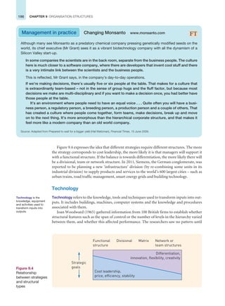 186 CHAPTER 9 ORGANISATION STRUCTURES
Figure 9.4 expresses the idea that different strategies require different structures. The more
the strategy corresponds to cost leadership, the more likely it is that managers will support it
with a functional structure. If the balance is towards differentiation, the more likely there will
be a divisional, team or network structure. In 2011, Siemens, the German conglomerate, was
reported to be planning a new ‘infrastructure’ division (by re-combining some units in its
industrial division) to supply products and services to the world’s 600 largest cities – such as
urban trains, road traffic management, smart energy grids and building technology.
Technology
Technology refers to the knowledge, tools and techniques used to transform inputs into out-
puts. It includes buildings, machines, computer systems and the knowledge and procedures
associated with them.
Joan Woodward (1965) gathered information from 100 British firms to establish whether
structural features such as the span of control or the number of levels in the hierarchy varied
between them, and whether this affected performance. The researchers saw no pattern until
Management in practice Changing Monsanto www.monsanto.com
Although many see Monsanto as a predatory chemical company pressing genetically modified seeds on the
world, its chief executive (Mr Grant) sees it as a vibrant biotechnology company with all the dynamism of a
Silicon Valley start-up.
In some companies the scientists are in the back room, separate from the business people. The culture
here is much closer to a software company, where there are developers that invent cool stuff and there
is a very intimate link between the scientists and the business people.
This is reflected, Mr Grant says, in the company’s day-to-day operations.
If we’re making decisions, there’s usually five or six people at the table. That makes for a culture that
is extraordinarily team-based – not in the sense of group hugs and the fluff factor, but because most
decisions we make are multi-disciplinary and if you want to make a decision once, you had better have
those people at the table.
It’s an environment where people need to have an equal voice . . . Quite often you will have a busi-
ness person, a regulatory person, a breeding person, a production person and a couple of others. That
has created a culture where people come together, form teams, make decisions, break up and move
on to the next thing. It’s more amorphous than the hierarchical corporate structure, and that makes it
feel more like a modern company than an old world company.
Source: Adapted from Prepared to wait for a bigger yield (Hal Weitzman), Financial Times, 15 June 2009.
Differentiation,
innovation, flexibility, creativity
Cost leadership,
price, efficiency, stability
Strategic
goals
Functional
structure
Matrix
Divisional Network or
team structures
Figure 9.4
Relationship
between strategies
and structural
types
Technology is the
knowledge, equipment
and activities used to
transform inputs into
outputs.
 