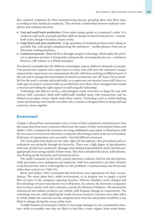 187
MECHANISTIC AND ORGANIC STRUCTURES
they analysed companies by their manufacturing process, grouping these into three types
according to their technical complexity. This showed a relationship between technical com-
plexity and company structure.
z Unit and small batch production Firms make unique goods to a customer’s order. It is
similar to craft work, as people and their skills are deeply involved in the process – custom-
built cycles, designer furniture, luxury yachts.
z Large batch and mass production Large quantities of standard products move along an
assembly line, with people complementing the machinery – mobile phones, Ford cars or
Electrolux washing machines.
z Continuous process Material flows through complex technology which makes the prod-
uct as operators monitor it, fixing faults and generally overseeing the process – a Guinness
Brewery, a BP refinery or a Mittal steel plant.
Woodward concluded that the different technologies impose different demands on people.
Unit production requires close supervision to ensure that staff meet the customer’s unique
requirements. Supervisors can communicate directly with those working on different parts of
the task and so manage the uncertainties involved in producing ‘one-off’ items. On an assem-
bly line the work is routine and predictable, so a supervisor can monitor more staff: there is a
wide span of control. Commercially successful firms were those where managers had created
a structure providing the right support to staff using the technology.
Technology also delivers services, and managers create structures to shape the way staff
interact with customers. Bank staff traditionally handled many cash transactions, and sat
behind secure glass screens which made them remote. Technology such as online banking
means that branches now handle very little cash, so banks re-designed them to bring staff and
customers closer together.
Environment
Chapter 3 showed how environments vary in terms of their complexity and dynamism: does
this mean that firms need a structure which suits the nature of their environment? Burns and
Stalker (1961) compared the structure of a long-established rayon plant in Manchester with
the structures of several new electronics companies then being created in the east of Scotland.
Both types of organisation were successful – but had different structures.
The rayon plant had clearly set out rules, tight job descriptions, clear procedures and co-
ordination was primarily through the hierarchy. There was a high degree of specialisation,
with tasks divided into small parts. Managers had defined responsibilities clearly and discour-
aged people from acting outside of their remit. They had centralised decisions, with informa-
tion flowing up the hierarchy and instructions down.
The small companies in the newly created electronics industry had few job descriptions,
while procedures were ambiguous and imprecise. Staff were expected to use their initiative
to decide priorities and to work together to solve problems. Communication was horizontal,
rather than vertical (see Table 9.4).
Burns and Stalker (1961) concluded that both forms were appropriate for their circum-
stances. The rayon plant had a stable environment, as its purpose was to supply a steady
flow of rayon to the company’s spinning factories. Delivery schedules rarely changed and
the technology of rayon manufacture was well known. In contrast, the electronics companies
were in direct contact with their customers, mainly the Ministry of Defence. The demand for
commercial and military products was volatile, with frequent changes in requirements. The
technology was new, often applying the results of recent research. Contracts were often taken
in which neither the customer nor the company knew what the end product would be: it was
likely to change during the course of the work.
A stable business environment is likely to encourage managers to use a mechanistic struc-
ture, while in unstable ones they are likely to find that a more organic form works better.
 