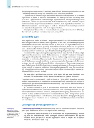 188 CHAPTER 9 ORGANISATION STRUCTURES
Recognising that environmental conditions place different demands upon organisations was
a major step in understanding why companies adopt contrasting structures.
Organisations do not face a single environment. People in each department try to meet the
expectations of players in the wider environment, and develop structures which help them
to do that. A payroll section has to meet legal requirements on, among other things, salary
entitlements, taxation and pensions records. Staff must follow strict rules, with little scope to
use their initiative: they work in a mechanistic structure. Staff in product development face
different requirements – and will expect to work in a structure which encourages creativity
and innovation: they expect to work in an organic structure.
An implication of this is that co-ordination between such departments will be difficult, as
they will work in different ways (Lawrence and Lorsch, 1967).
Size and life cycle
Small organisations tend to be informal – people work on several tasks and co-ordinate with each
other through face-to-face contact or direct supervision. Weber (1947) noted that larger organisa-
tions had formal, bureaucratic structures: research by Blau (1970) and Pugh and Hickson (1976)
confirmed that as organisations grow they develop formal structures, hierarchies and specialised
units. Like the head of Multi-show Events, as managers divide a growing business into separate
units they need more controls such as job descriptions and reporting relationships.
This implies that organisations go through stages in their life cycle, with structures adapt-
ing to suit. The entrepreneur creates the business alone, or with a few partners or employees.
They operate informally with little division of labour – tasks overlap and there are few rules or
systems for co-ordination. The owner makes the decisions, so they have a centralised struc-
ture. If the business succeeds it will need to raise more capital to finance growth. The owner
no longer has sole control, but shares decisions with members of the growing management
team. Tasks become divided by function or product, creating separate departments and more
formal controls to ensure co-ordination. Many small companies fail when they expand rap-
idly without imposing controls to prevent people from taking too many risks. A manager at a
failing publishing company recalled:
We were editors and designers running a large show, and we were completely over-
stretched. Our systems were simply not up to speed with our creative ambitions.
This observation is consistent with a study by Sine et al. (2006), which shows how successful
internet companies balanced the essential creative spirit of their companies with a degree of
formalisation, specialisation and administrative intensity. They survived, while those without
an adequate structure did not.
If a business continues to grow, it becomes more bureaucratic with more division of
responsibilities and more rules to ensure co-ordination. There are more professional and spe-
cialist staff in finance or human resources, with systems for budgeting, financial control and
rewards. Mature, established firms tend to become mechanistic, with a strong vertical system
and well-developed controls. More decisions are made at the centre – bringing the danger of
slow response to new conditions, and so becoming less competitive in some industries than
new small firms.
Contingencies or managerial choice?
Contingency approaches propose that the most effective structure will depend (be contin-
gent) upon the situation in which the organisation is operating:
The organization is seen as existing in an environment that shapes its strategy, technol-
ogy, size and innovation rate. These contingent factors in turn determine the required
structure; that is, the structure that the organization needs to adopt if it is to operate
effectively. (Donaldson, 1996, p. 2)
Contingency
approaches propose
that the performance of
an organisation depends
on having a structure
that is appropriate to its
environment.
 