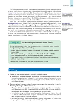 189
SUMMARY
Effective management involves formulating an appropriate strategy and developing a
structure which supports that strategy by encouraging appropriate behaviour. The emphasis
is determinist (the form is determined by the environment) and functionalist (the form is
intended to serve organisational effectiveness). Management’s role is to make suitable adjust-
ments to the structure to improve performance as conditions change – such as by increasing
formality as the company grows. Others, like GSK, introduce greater divisional autonomy to
encourage creativity or responsiveness to local conditions.
John Child (2005) disagrees, suggesting that contingency theorists ignore the degree of
structural choice which managers have. The process of organisational design is not a solely
rational matter but one also shaped by political processes. The values and interests of power-
ful groups are able to influence the structure that emerges even if this reduces performance to
some degree. The standards used to assess performance are in any case not always rigorous,
and people may tolerate some under-performance caused by an inappropriate structure.
Another consideration is that the direction of causality is not necessarily from strategy to
structure. It is also possible that an organisation with a given structure finds that that makes
it easier to embark on a particular strategy.
Determinism is the view
that the business envi-
ronment determines an
organisation’s structure.
Structural choice
emphasises the scope
which management has
to decide the form of
structure, irrespective of
environmental
conditions.
Having read the chapter, make brief notes summarising the structural issues evident in
the organisation you chose for this activity.
z How (if at all) did people discuss any links between structure and strategy? (Refer to
Section 9.2.)
z What methods did they use to divide work? (Refer to Sections 9.4 and 9.5.)
z What methods did they use to co-ordinate work? (Refer to Section 9.6.)
z What reasons, if any, did they give for choosing one method rather than another?
(Refer to Section 9.7.)
Compare what you have found with other students on your course.
Activity 9.2 What does ‘organisation structure’ mean?
Summary
1 Outline the links between strategy, structure and performance
z The structure signals what people are expected to do within the organisation, and is
intended to support actions that are in line with strategy, and so enhance performance.
Equally, a structure may enable a new strategy to emerge which a different structure
would have hindered.
2 Give examples of management choices about dividing and co-ordinating work, with
their likely advantages and disadvantages
z Managers divide work to enable individuals and groups to specialise on a limited as-
pect of the whole, and then combine the work into related areas of activity. Task divi-
sion needs to be accompanied by suitable methods of co-ordination.
z Centralisation brings consistency and efficiency, but also the danger of being slow and
out of touch with local conditions. People in decentralised units can respond quickly to
local conditions but risk acting inconsistently.
z Functional forms allow people to specialise and develop expertise and are efficient; but
they may be inward-looking and prone to conflicting demands.
 