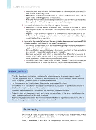 190 CHAPTER 9 ORGANISATION STRUCTURES
z Divisional forms allow focus on particular markets of customer groups, but can dupli-
cate facilities thus adding to cost.
z Matrix forms try to balance the benefits of functional and divisional forms, but can
again lead to conflicting priorities over resources.
z Networks of organisations enable companies to draw upon a wide range of expertise,
but may involve additional management and co-ordination costs.
3 Compare the features of mechanistic and organic structures
z Mechanistic – people perform specialised tasks, hierarchical structure of control,
knowledge located at top of hierarchy, vertical communication, loyalty and obedience
valued.
z Organic – people contribute experience to common tasks, network structure of con-
tacts, knowledge widely spread, horizontal communication, commitment to task goals
more important than to superiors.
4 Summarise the work of Woodward, Burns and Stalker, Lawrence and Lorsch and Child,
showing how they contributed to this area of management
z Woodward: appropriate structure depends on the type of production system (‘technol-
ogy’) – unit, small batch, process.
z Burns and Stalker: appropriate structure depends on uncertainty of the organisation’s
environment – mechanistic in stable, organic in unstable.
z Lawrence and Lorsch: units within an organisation face different environmental de-
mands, which implies that there will be both mechanistic and organic forms within the
same organisation, raising new problems of co-ordination.
z John Child: contingency theory implies too great a degree of determinism – managers
have greater degree of choice over structure than contingency theories implied.
1 What did Chandler conclude about the relationship between strategy, structure and performance?
2 Draw the organisation chart of a company or department that you know. Compare it with the structure
shown in Figure 9.2, and note points of similarity and difference.
3 List the advantages and disadvantages of centralising organisational functions?
4 Several forms of co-ordination are described. Select two that you have seen in operation and describe in
detail how they work – and how well they work.
5 Explain the difference between a mechanistic and an organic form of organisation.
6 Explain the term ‘contingency approach’ and give an example of each of the factors that influence the
choice between mechanistic and organic structures.
7 If contingency approaches stress the influence of external factors on organisational structures, what is
the role of management in designing organisational structures?
Review questions
Further reading
Woodward, J. (1965), Industrial Organization: Theory and practice (2nd edn 1980), Oxford
University Press, Oxford. Second edition 1980.
Burns, T. and Stalker, G. M. (1961), The Management of Innovation, Tavistock, London.
 