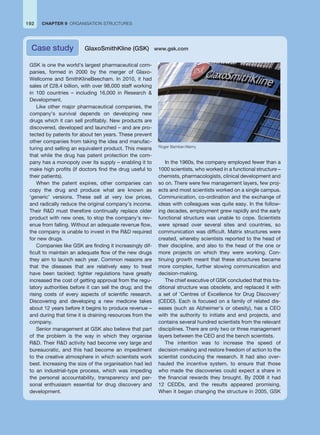 192 CHAPTER 9 ORGANISATION STRUCTURES
GSK is one the world’s largest pharmaceutical com-
panies, formed in 2000 by the merger of Glaxo-
Wellcome and SmithKlineBeecham. In 2010, it had
sales of £28.4 billion, with over 98,000 staff working
in 100 countries – including 16,000 in Research 
Development.
Like other major pharmaceutical companies, the
company’s survival depends on developing new
drugs which it can sell profitably. New products are
discovered, developed and launched – and are pro-
tected by patents for about ten years. These prevent
other companies from taking the idea and manufac-
turing and selling an equivalent product. This means
that while the drug has patent protection the com-
pany has a monopoly over its supply – enabling it to
make high profits (if doctors find the drug useful to
their patients).
When the patent expires, other companies can
copy the drug and produce what are known as
‘generic’ versions. These sell at very low prices,
and radically reduce the original company’s income.
Their RD must therefore continually replace older
product with new ones, to stop the company’s rev-
enue from falling. Without an adequate revenue flow,
the company is unable to invest in the RD required
for new drugs.
Companies like GSK are finding it increasingly dif-
ficult to maintain an adequate flow of the new drugs
they aim to launch each year. Common reasons are
that the diseases that are relatively easy to treat
have been tackled; tighter regulations have greatly
increased the cost of getting approval from the regu-
latory authorities before it can sell the drug; and the
rising costs of every aspects of scientific research.
Discovering and developing a new medicine takes
about 12 years before it begins to produce revenue –
and during that time it is draining resources from the
company.
Senior management at GSK also believe that part
of the problem is the way in which they organise
RD. Their RD activity had become very large and
bureaucratic, and this had become an impediment
to the creative atmosphere in which scientists work
best. Increasing the size of the organisation had led
to an industrial-type process, which was impeding
the personal accountability, transparency and per-
sonal enthusiasm essential for drug discovery and
development.
In the 1960s, the company employed fewer than a
1000 scientists, who worked in a functional structure –
chemists, pharmacologists, clinical development and
so on. There were few management layers, few proj-
ects and most scientists worked on a single campus.
Communication, co-ordination and the exchange of
ideas with colleagues was quite easy. In the follow-
ing decades, employment grew rapidly and the early
functional structure was unable to cope. Scientists
were spread over several sites and countries, so
communication was difficult. Matrix structures were
created, whereby scientists reported to the head of
their discipline, and also to the head of the one or
more projects on which they were working. Con-
tinuing growth meant that these structures became
more complex, further slowing communication and
decision-making.
The chief executive of GSK concluded that this tra-
ditional structure was obsolete, and replaced it with
a set of ‘Centres of Excellence for Drug Discovery’
(CEDD). Each is focused on a family of related dis-
eases (such as Alzheimer’s or obesity), has a CEO
with the authority to initiate and end projects, and
contains several hundred scientists from the relevant
disciplines. There are only two or three management
layers between the CEO and the bench scientists.
The intention was to increase the speed of
decision-making and restore freedom of action to the
scientist conducing the research. It had also over-
hauled the incentive system, to ensure that those
who made the discoveries could expect a share in
the financial rewards they brought. By 2008 it had
12 CEDDs, and the results appeared promising.
When it began changing the structure in 2005, GSK
Case study GlaxoSmithKline (GSK) www.gsk.com
Roger Bamber/Alamy
 