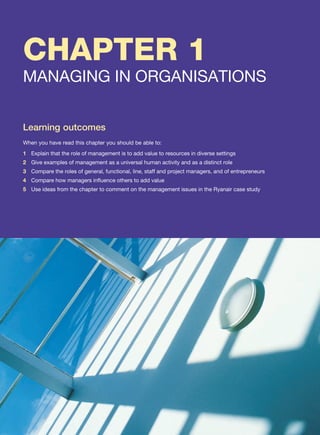 CHAPTER 1
MANAGING IN ORGANISATIONS
Learning outcomes
When you have read this chapter you should be able to:
1 Explain that the role of management is to add value to resources in diverse settings
2 Give examples of management as a universal human activity and as a distinct role
3 Compare the roles of general, functional, line, staff and project managers, and of entrepreneurs
4 Compare how managers influence others to add value
5 Use ideas from the chapter to comment on the management issues in the Ryanair case study
 