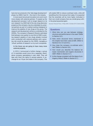 193
CASE STUDY
had only two products in the ‘late stage development’
phase: by 2008 it had 34 – the most in the industry.
A more recent structural innovation is to work much
more closely with external partners. To speed up the
development process it will no longer depend on its
own research: by 2020 half of the new drug discovery
projects at the company may be undertaken by exter-
nal partners as part of a radical overhaul designed to
improve the pipeline of new drugs at the group. The
research and development will be co-ordinated by the
CEDDs. The company’s Research Director estimated
that between one-quarter to one-third of GSK’s exist-
ing research pipeline of new drugs already involved
work conducted with external partners and a grow-
ing role would be played by the CEDD, managing a
‘virtual’ portfolio of research run by such companies:
In the future we are going to have many more
external projects.
In 2010, it announced a further change: a group
of 14 scientists would move into a separate, stand-
alone company specialising in pain relief. They will
take with them the rights to several patents, in ex-
change for an 18 per cent stake in the company. This
Questions
1 What links can you see between strategy,
structure and performance in the case? (Refer
to Section 9.2.)
2 Note which structural forms mentioned in
the chapter have been used at GSK. (Refer to
Sections 9.3, 9.4 and 9.5.)
3 How does the company co-ordinate activi-
ties? (Refer to Section 9.6.)
4 How would you describe the balance be-
tween mechanistic and organic structures in
GSK? (Refer to Section 9.7.)
5 Is this change consistent with the ideas of con-
tingency theory? (Refer to Section 9.7.)
will enable GSK to reduce overhead costs, while still
benefiting from the revenue from sales. It is expected
that the scientists will be more highly motivated in
their own small company than as a small group with-
in the pharmaceutical giant.
Sources: Financial Times, 31 May 2006; 5 October 2010; Garnier (2008).
 
