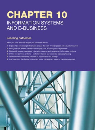CHAPTER 10
INFORMATION SYSTEMS
AND E-BUSINESS
Learning outcomes
When you have read this chapter you should be able to:
1 Explain how converging technologies change the ways in which people add value to resources
2 Recognise that benefits depend on managing both technology and organisation
3 Distinguish between operations information systems and management information systems
4 Outline two common systems – customer relations and enterprise resource planning
5 Understand the relationship between IS, organisation and strategy
6 Use ideas from the chapter to comment on the management issues in the Asos case study
 