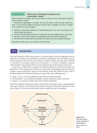 195
INTRODUCTION
Asos was founded in 2000, and has been an e-business player from the beginning. From its
initial focus on fashion, it has shown how an effective management team can build a success-
ful new business on the internet, and continues to widen its range. Asos (like eBay, Facebook
or YouTube) is a company created to use the internet – it is a pure ‘e-business’ company,
whose founders and managers built it around computer-based information systems (IS).
In that sense it differs from companies founded long before the internet but which now
depend on it. Their managers have built, over many years, and through much trial and error,
complex systems affecting all aspects of the business. Firms like British Airways, Ford or
Sainsbury depend on information about each stage of the value-adding process:
z inputs – e.g. on cost and availability of materials, staff and equipment;
z transformation – e.g. on delivery schedules, capacity, efficiency, quality and costs;
z outputs – e.g. on prices, market share and customer satisfaction.
They have designed information systems which gather data about inputs, transformations
and outputs, process it and (ideally) pass analyses to people at all levels to help them in their
work. Figure 10.1 shows how information systems support the task of managing.
Before reading the chapter, write some notes on what you think ‘information systems
and e-business’ means.
Choose the organisation or people who may be able to help you learn about the
topic. You may find it helpful to discuss the topic with a manager you know, or reflect
on an activity you have managed.
z Identify an information systems or e-business issue you can use in this activity, and
make a brief note about it.
z How (if at all) did people expect it to change the way they added value to resources?
z Did they consciously manage the organisational and the technical aspects?
z Did they see the potential links between the project and their business strategy?
Keep these notes as you will be able to use them later.
Activity 10.1 What does ‘information systems and
e-business’ mean?
Introduction
10.1
Managing
transformation
processes
Organisation
External context
Feedback
Output
• Goods
• Services
• Reputation
• Waste
etc.
Input
• People
• Finance
• Materials
etc.
Information
system
Figure 10.1
The role of infor-
mation systems in
organisations
Source: Boddy et al.
(2005).
 
