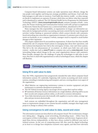 196 CHAPTER 10 INFORMATION SYSTEMS AND E-BUSINESS
Computer-based information systems can make operations more efficient, change the
way people work together and bring new strategic possibilities and threats. Used well, they
help managers to add value to resources. Used badly they destroy wealth – as when manag-
ers decide to implement an expensive IS project which does not deliver what they expected,
and is abandoned or replaced. The UK National Health Service Programme for Information
Technology (NPf IT) (www.connectingforhealth.nhs.uk) contains examples of both – some
parts (the Picture Archiving and Communication System) work well; a project to implement
an Electronic Patient Record System was a controversial failure, abandoned in 2010.
Many managers face this responsibility, as organisations no longer use information sys-
tems only for background activities (accounting and stock control) but for many foreground
activities (online banking or sponsored websites) which connect directly with customers.
Social networking sites mean that no organisation is immune: if customers post critical com-
ments on Facebook, or on a company’s website, managers need to respond to avoid further
damage to their reputation.
This chapter explains how IS can transform organisations. It shows how they have steadily
widened the role of computer-based systems in managing data about their operations, and
how technical developments have led to the convergence of data, voice and vision systems.
This led to the new phenomenon of ‘co-creation’, in which users both view and create
content – media sites such as www.FT.com or company sites such as www.ikea.com. Social
networking brings radical change to the way some organisations interact with customers.
More broadly, managers face the challenge of using the technologies to add value in new
ways: they have to deal with organisational as well as technological issues, which the chapter
will illustrate.
Using IS to add value to data
Since the 1950s, organisations have progressively extended the tasks which computer-based
information systems (IS) undertake, beginning with routine accounting and stock control
systems, extending to manufacturing and transport, and now covering almost every aspect of
the organisation:
z Allied Bakeries use engineering maintenance systems to monitor equipment and plan
maintenance to minimise disruption to production;
z The UK Vehicle Licensing Agency encourages drivers to pay their road tax online;
z BP maintains all human resource information on a single database, allowing staff to access
their records and company policies online, so all work to common information;
z Tesco links internal processes electronically with suppliers to receive orders, arrange sup-
plies and pay invoices electronically.
Such systems are embedded throughout the organisation and still raise management
issues as requirements change or new systems become available: managers then begin costly
projects to change or enhance their systems.
Using convergence to add value to data, sound and vision
The information systems just described are all computer-based. The revolutionary changes
now taking place – blogging, social networking, downloading music – follow from the
convergence of three technologies – computer, telephone and television. Engineers devel-
oped these devices independently, so they have always worked in different ways and as
isolated systems. As the cost of computing power fell, they used the digital technology
at its heart to re-design how telephones transmit voice signals, and then how television
Converging technologies bring new ways to add value
10.2
 