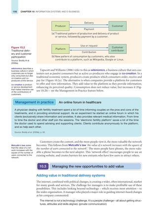 198 CHAPTER 10 INFORMATION SYSTEMS AND E-BUSINESS
Tapscott and Williams (2006) refer to this as wikinomics, a business culture that sees cus-
tomers not as passive consumers but as active co-producers who engage in co-creation. In a
traditional economic system, producers create products which consumers order, receive and
pay for (Figure 10.2a). The alternative is when companies provide a platform for customers
to offer and view information. They add value to the platform as they provide information,
enhancing its perceived quality. Consumption does not reduce value, but increases it (Fig-
ure 10.2b) – see the Management in Practice feature below.
A physician dealing with fertility treatment spent a lot of time informing couples on the pros and cons of the
treatments, and in providing emotional support. As an experiment he started an online forum in which his
clients (exclusively) share information and anxieties. It also provides relevant medical information. From time
to time the doctor and other staff join the sessions. The ‘electronic fertility platform’ saves a lot of the time
the doctor used to spend advising and supporting clients. Clients contribute anonymously to the platform,
and so help each other.
Source: Boddy et al. (2009a), p. 62.
Management in practice An online forum in healthcare
Producer
Delivery
Payment
(a) Traditional pattern of production and delivery of product
or service, followed by payment by a customer.
Customer
Platform
Use or request
Contribution
(b) New pattern of consumption by customers, who also
contribute to a platform, such as Wikipedia, Google or Linux.
Customer
contributor
Figure 10.2
Traditional deliv-
ery and customer
participation
Source: Boddy et al.
(2009a).
Customers create the content, and the more people view it, the more valuable the network
becomes. This follows from Metcalfe’s law ‘the value of a network increases with the square of
the number of users connected to the network’. The more people have phones, the more valu-
able a phone becomes to the next adopter. This ‘network effect’ encourages people to use an
existing website, and creates barriers for new entrants who have few users to attract others.
co-creation is product
or service development
that makes intensive use
of the contributions of
customers.
Metcalfe’s law states
that the value of a net-
work increases with the
square of the number of
users connected to the
network.
Adding value in traditional delivery systems
The internet, combined with political changes, is creating a wider, often international, market
for many goods and services. The challenge for managers is to make profitable use of these
possibilities. This includes looking beyond technology – which receives most attention – to
the wider organisation. A manager who played a major role in guiding internet-based changes
at his company commented:
The internet is not a technology challenge. It’s a people challenge – all about getting struc-
tures, attitudes and skills aligned. (private communication)
Managing the new opportunities to add value
10.3
wikinomics describes a
business culture in which
customers are no longer
only consumers but also
co-creators and co-
producers of the service.
 