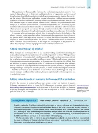 199
MANAGING THE NEW OPPORTUNITIES TO ADD VALUE
The significance of the internet for everyone who works in an organisation cannot be over-
stated. It affects all aspects of their work, enabling new forms of organisation and new ways of
doing business. Established organisations typically go through successive stages in the way they
use the internet. The simplest applications provide information, enabling customers to view
product or other information on a company website; suppliers show customers what they can
offer. The next stage is to use the internet for interaction. Customers ask questions about offers
and prices, to which the system responds. Conversely a supplier who sees a purchasing require-
ment from a business can make an online bid to meet the order. A third use is for transactions,
when customers buy goods and services through a supplier’s website. The whole transaction,
from accessing information through ordering, delivery and payment, takes place electronically.
A company achieves integration when it links its internal system to the website, so that
when a customer orders a product online, that automatically passes to the internal operat-
ing systems, which then begin all the processes (including the links with suppliers’ systems)
required to manufacture and/or deliver the product. Transformation refers to situations in
which customers are actively involved in the design and consumption of the products, and
where the company is actively engaging with online customer communities.
Adding value through co-creation
Many managers are working out how to use social networking sites to their advantage, for
instance by creating customer platforms or by contributing actively to others. While people use
these applications to interact socially with friends or with people who share a common interest,
the trend gives managers a potentially useful opportunity. While initially uneasy, many now
host customer communities, to move closer to their customers, hoping that this will help them
see how best to improve a product or service. If customers are being critical, wise managers
want to know this as soon as possible so that they can deal with the problem. A blog discussion
among users might identify new uses for a product, or hint at features the company could add.
Whether a business is in a traditional or co-creation mode, technology will only add
value if managers look beyond the hardware, however sophisticated, to the management and
organisational issues.
Adding value depends on managing technology AND organisation
Whether the company is an internet-based start-up or a century-old business, it requires
deliberate management action to create the IS infrastructure to engage with the internet.
Information systems management is the term used to describe the activities of planning,
acquiring, developing and using IS such as this – the Management in Practice feature below
gives the views of one IS manager.
Information systems
management is the
planning, acquisition,
development and use
of these systems.
Frankly, my job (as Chief Information Officer) consists of being a bilingual guy: I speak both the lan-
guage of business and the language of technology. Renault, like other companies, started investing in
information technology (IT) in the middle 1960s. It was pioneering work – there were just a few people
in IT, working on large systems of great complexity. People inside still have that pioneering attitude, of
an era when IT was seen as secret, and complex . . . but we need to open up, to build transparency, to
build the confidence and trust of all stakeholders in the company.
We have invested a lot of money in [advanced applications] and websites, and when we analysed
the level of utilization of these products and tools, we were very surprised to see how much money had
been spent on products that people were not using.
Management in practice Jean-Pierre Corniou – Renault’s CIO www.renault.com
 