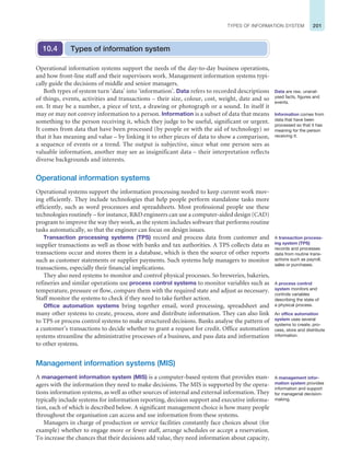 201
TYPES OF INFORMATION SYSTEM
Operational information systems support the needs of the day-to-day business operations,
and how front-line staff and their supervisors work. Management information systems typi-
cally guide the decisions of middle and senior managers.
Both types of system turn ‘data’ into ‘information’. Data refers to recorded descriptions
of things, events, activities and transactions – their size, colour, cost, weight, date and so
on. It may be a number, a piece of text, a drawing or photograph or a sound. In itself it
may or may not convey information to a person. Information is a subset of data that means
something to the person receiving it, which they judge to be useful, significant or urgent.
It comes from data that have been processed (by people or with the aid of technology) so
that it has meaning and value – by linking it to other pieces of data to show a comparison,
a sequence of events or a trend. The output is subjective, since what one person sees as
valuable information, another may see as insignificant data – their interpretation reflects
diverse backgrounds and interests.
Operational information systems
Operational systems support the information processing needed to keep current work mov-
ing efficiently. They include technologies that help people perform standalone tasks more
efficiently, such as word processors and spreadsheets. Most professional people use these
technologies routinely – for instance, RD engineers can use a computer-aided design (CAD)
program to improve the way they work, as the system includes software that performs routine
tasks automatically, so that the engineer can focus on design issues.
Transaction processing systems (TPS) record and process data from customer and
supplier transactions as well as those with banks and tax authorities. A TPS collects data as
transactions occur and stores them in a database, which is then the source of other reports
such as customer statements or supplier payments. Such systems help managers to monitor
transactions, especially their financial implications.
They also need systems to monitor and control physical processes. So breweries, bakeries,
refineries and similar operations use process control systems to monitor variables such as
temperature, pressure or flow, compare them with the required state and adjust as necessary.
Staff monitor the systems to check if they need to take further action.
Office automation systems bring together email, word processing, spreadsheet and
many other systems to create, process, store and distribute information. They can also link
to TPS or process control systems to make structured decisions. Banks analyse the pattern of
a customer’s transactions to decide whether to grant a request for credit. Office automation
systems streamline the administrative processes of a business, and pass data and information
to other systems.
Management information systems (MIS)
A management information system (MIS) is a computer-based system that provides man-
agers with the information they need to make decisions. The MIS is supported by the opera-
tions information systems, as well as other sources of internal and external information. They
typically include systems for information reporting, decision support and executive informa-
tion, each of which is described below. A significant management choice is how many people
throughout the organisation can access and use information from these systems.
Managers in charge of production or service facilities constantly face choices about (for
example) whether to engage more or fewer staff, arrange schedules or accept a reservation.
To increase the chances that their decisions add value, they need information about capacity,
Types of information system
10.4
Data are raw, unanal-
ysed facts, figures and
events.
Information comes from
data that have been
processed so that it has
meaning for the person
receiving it.
A transaction process-
ing system (TPS)
records and processes
data from routine trans-
actions such as payroll,
sales or purchases.
A process control
system monitors and
controls variables
describing the state of
a physical process.
An office automation
system uses several
systems to create, pro-
cess, store and distribute
information.
A management infor-
mation system provides
information and support
for managerial decision-
making.
 