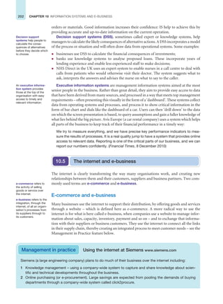 202 CHAPTER 10 INFORMATION SYSTEMS AND E-BUSINESS
orders or materials. Good information increases their confidence: IS help to achieve this by
providing accurate and up-to-date information on the current operation.
Decision support systems (DSS), sometimes called expert or knowledge systems, help
managers to calculate the likely consequences of alternative actions. A DSS incorporates a model
of the process or situation and will often draw data from operational systems. Some examples:
z businesses use DSS to calculate the financial consequences of investments;
z banks use knowledge systems to analyse proposed loans. These incorporate years of
lending experience and enable less experienced staff to make decisions;
z NHS Direct in the UK uses an expert system to enable nurses in a call centre to deal with
calls from patients who would otherwise visit their doctor. The system suggests what to
ask, interprets the answers and advises the nurse on what to say to the caller.
Executive information systems are management information systems aimed at the most
senior people in the business. Rather than great detail, they aim to provide easy access to data
that have been derived from many sources, and processed in a way that meets top management
requirements – often presenting this visually in the form of a ‘dashboard’. These systems collect
data from operating systems and processes, and process it to show critical information in the
form of bar chart and dials like the dashboard of a car. Users can then ‘drill down’ to the data
on which the screen presentation is based, to query assumptions and gain a fuller knowledge of
what lies behind the big picture. Avis Europe (a car rental company) uses a system which helps
all parts of the business to keep track of their financial performance in a timely way:
We try to measure everything, and we have precise key performance indicators to mea-
sure the results of processes. It is a real quality jump to have a system that provides online
access to relevant data. Reporting is one of the critical parts of our business, and we can
report our numbers confidently. (Financial Times, 8 December 2010)
Decision support
systems help people to
calculate the conse-
quences of alternatives
before they decide which
to choose.
An executive informa-
tion system provides
those at the top of the
organisation with easy
access to timely and
relevant information.
The internet is clearly transforming the way many organisations work, and creating new
relationships between them and their customers, suppliers and business partners. Two com-
monly used terms are e-commerce and e-business.
E-commerce and e-business
Many businesses use the internet to support their distribution, by offering goods and services
through a website – which is defined here as e-commerce. A more radical way to use the
internet is for what is here called e-business, when companies use a website to manage infor-
mation about sales, capacity, inventory, payment and so on – and to exchange that informa-
tion with their suppliers or business customers. They use the internet to connect all the links
in their supply chain, thereby creating an integrated process to meet customer needs – see the
Management in Practice feature below.
The internet and e-business
10.5
e-commerce refers to
the activity of selling
goods or service over
the internet.
e-business refers to the
integration, through the
internet, of all an organi-
sation’s processes from
its suppliers through to
its customers.
Siemens (a large engineering company) plans to do much of their business over the internet including:
1 Knowledge management – using a company-wide system to capture and share knowledge about scien-
tific and technical developments throughout the business.
2 Online purchasing (or e-procurement). Large savings are expected from pooling the demands of buying
departments through a company-wide system called click2procure.
Management in practice Using the internet at Siemens www.siemens.com
 