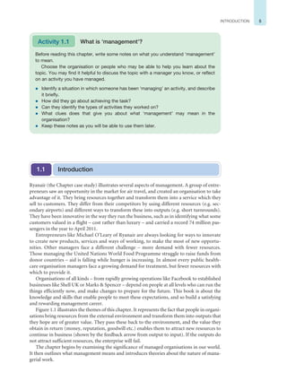 5
INTRODUCTION
Ryanair (the Chapter case study) illustrates several aspects of management. A group of entre-
preneurs saw an opportunity in the market for air travel, and created an organisation to take
advantage of it. They bring resources together and transform them into a service which they
sell to customers. They differ from their competitors by using different resources (e.g. sec-
ondary airports) and different ways to transform these into outputs (e.g. short turnrounds).
They have been innovative in the way they run the business, such as in identifying what some
customers valued in a flight – cost rather than luxury – and carried a record 74 million pas-
sengers in the year to April 2011.
Entrepreneurs like Michael O’Leary of Ryanair are always looking for ways to innovate
to create new products, services and ways of working, to make the most of new opportu-
nities. Other managers face a different challenge – more demand with fewer resources.
Those managing the United Nations World Food Programme struggle to raise funds from
donor countries – aid is falling while hunger is increasing. In almost every public health-
care organisation managers face a growing demand for treatment, but fewer resources with
which to provide it.
Organisations of all kinds – from rapidly growing operations like Facebook to established
businesses like Shell UK or Marks  Spencer – depend on people at all levels who can run the
things efficiently now, and make changes to prepare for the future. This book is about the
knowledge and skills that enable people to meet these expectations, and so build a satisfying
and rewarding management career.
Figure 1.1 illustrates the themes of this chapter. It represents the fact that people in organi-
sations bring resources from the external environment and transform them into outputs that
they hope are of greater value. They pass these back to the environment, and the value they
obtain in return (money, reputation, goodwill etc.) enables them to attract new resources to
continue in business (shown by the feedback arrow from output to input). If the outputs do
not attract sufficient resources, the enterprise will fail.
The chapter begins by examining the significance of managed organisations in our world.
It then outlines what management means and introduces theories about the nature of mana-
gerial work.
Before reading this chapter, write some notes on what you understand ‘management’
to mean.
Choose the organisation or people who may be able to help you learn about the
topic. You may find it helpful to discuss the topic with a manager you know, or reflect
on an activity you have managed.
z Identify a situation in which someone has been ‘managing’ an activity, and describe
it briefly.
z How did they go about achieving the task?
z Can they identify the types of activities they worked on?
z What clues does that give you about what ‘management’ may mean in the
organisation?
z Keep these notes as you will be able to use them later.
Activity 1.1 What is ‘management’?
Introduction
1.1
 