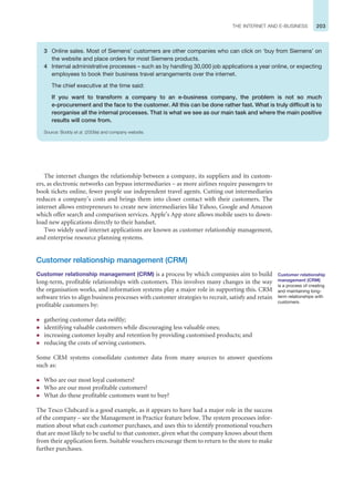 203
THE INTERNET AND E-BUSINESS
The internet changes the relationship between a company, its suppliers and its custom-
ers, as electronic networks can bypass intermediaries – as more airlines require passengers to
book tickets online, fewer people use independent travel agents. Cutting out intermediaries
reduces a company’s costs and brings them into closer contact with their customers. The
internet allows entrepreneurs to create new intermediaries like Yahoo, Google and Amazon
which offer search and comparison services. Apple’s App store allows mobile users to down-
load new applications directly to their handset.
Two widely used internet applications are known as customer relationship management,
and enterprise resource planning systems.
Customer relationship management (CRM)
Customer relationship management (CRM) is a process by which companies aim to build
long-term, profitable relationships with customers. This involves many changes in the way
the organisation works, and information systems play a major role in supporting this. CRM
software tries to align business processes with customer strategies to recruit, satisfy and retain
profitable customers by:
z gathering customer data swiftly;
z identifying valuable customers while discouraging less valuable ones;
z increasing customer loyalty and retention by providing customised products; and
z reducing the costs of serving customers.
Some CRM systems consolidate customer data from many sources to answer questions
such as:
z Who are our most loyal customers?
z Who are our most profitable customers?
z What do these profitable customers want to buy?
The Tesco Clubcard is a good example, as it appears to have had a major role in the success
of the company – see the Management in Practice feature below. The system processes infor-
mation about what each customer purchases, and uses this to identify promotional vouchers
that are most likely to be useful to that customer, given what the company knows about them
from their application form. Suitable vouchers encourage them to return to the store to make
further purchases.
Customer relationship
management (CRM)
is a process of creating
and maintaining long-
term relationships with
customers.
3 Online sales. Most of Siemens’ customers are other companies who can click on ‘buy from Siemens’ on
the website and place orders for most Siemens products.
4 Internal administrative processes – such as by handling 30,000 job applications a year online, or expecting
employees to book their business travel arrangements over the internet.
The chief executive at the time said:
If you want to transform a company to an e-business company, the problem is not so much
e-procurement and the face to the customer. All this can be done rather fast. What is truly difficult is to
reorganise all the internal processes. That is what we see as our main task and where the main positive
results will come from.
Source: Boddy et al. (2009a) and company website.
 