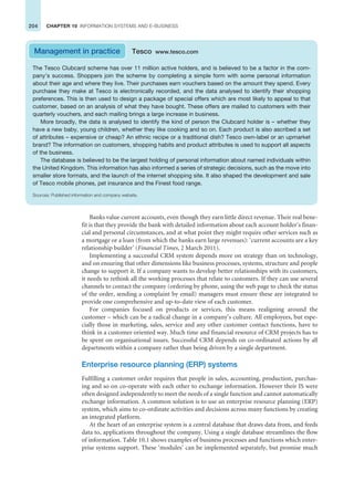 204 CHAPTER 10 INFORMATION SYSTEMS AND E-BUSINESS
Banks value current accounts, even though they earn little direct revenue. Their real bene-
fit is that they provide the bank with detailed information about each account holder’s finan-
cial and personal circumstances, and at what point they might require other services such as
a mortgage or a loan (from which the banks earn large revenues): ‘current accounts are a key
relationship builder’ (Financial Times, 2 March 2011).
Implementing a successful CRM system depends more on strategy than on technology,
and on ensuring that other dimensions like business processes, systems, structure and people
change to support it. If a company wants to develop better relationships with its customers,
it needs to rethink all the working processes that relate to customers. If they can use several
channels to contact the company (ordering by phone, using the web page to check the status
of the order, sending a complaint by email) managers must ensure these are integrated to
provide one comprehensive and up-to-date view of each customer.
For companies focused on products or services, this means realigning around the
customer – which can be a radical change in a company’s culture. All employees, but espe-
cially those in marketing, sales, service and any other customer contact functions, have to
think in a customer oriented way. Much time and financial resource of CRM projects has to
be spent on organisational issues. Successful CRM depends on co-ordinated actions by all
departments within a company rather than being driven by a single department.
Enterprise resource planning (ERP) systems
Fulfilling a customer order requires that people in sales, accounting, production, purchas-
ing and so on co-operate with each other to exchange information. However their IS were
often designed independently to meet the needs of a single function and cannot automatically
exchange information. A common solution is to use an enterprise resource planning (ERP)
system, which aims to co-ordinate activities and decisions across many functions by creating
an integrated platform.
At the heart of an enterprise system is a central database that draws data from, and feeds
data to, applications throughout the company. Using a single database streamlines the flow
of information. Table 10.1 shows examples of business processes and functions which enter-
prise systems support. These ‘modules’ can be implemented separately, but promise much
The Tesco Clubcard scheme has over 11 million active holders, and is believed to be a factor in the com-
pany’s success. Shoppers join the scheme by completing a simple form with some personal information
about their age and where they live. Their purchases earn vouchers based on the amount they spend. Every
purchase they make at Tesco is electronically recorded, and the data analysed to identify their shopping
preferences. This is then used to design a package of special offers which are most likely to appeal to that
customer, based on an analysis of what they have bought. These offers are mailed to customers with their
quarterly vouchers, and each mailing brings a large increase in business.
More broadly, the data is analysed to identify the kind of person the Clubcard holder is – whether they
have a new baby, young children, whether they like cooking and so on. Each product is also ascribed a set
of attributes – expensive or cheap? An ethnic recipe or a traditional dish? Tesco own-label or an upmarket
brand? The information on customers, shopping habits and product attributes is used to support all aspects
of the business.
The database is believed to be the largest holding of personal information about named individuals within
the United Kingdom. This information has also informed a series of strategic decisions, such as the move into
smaller store formats, and the launch of the internet shopping site. It also shaped the development and sale
of Tesco mobile phones, pet insurance and the Finest food range.
Sources: Published information and company website.
Management in practice Tesco www.tesco.com
 