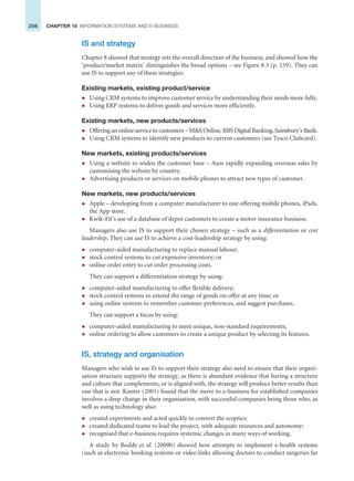 206 CHAPTER 10 INFORMATION SYSTEMS AND E-BUSINESS
IS and strategy
Chapter 8 showed that strategy sets the overall direction of the business, and showed how the
‘product/market matrix’ distinguishes the broad options – see Figure 8.3 (p. 159). They can
use IS to support any of these strategies:
Existing markets, existing product/service
z Using CRM systems to improve customer service by understanding their needs more fully.
z Using ERP systems to deliver goods and services more efficiently.
Existing markets, new products/services
z Offering an online service to customers – MS Online, RBS Digital Banking, Sainsbury’s Bank.
z Using CRM systems to identify new products to current customers (see Tesco Clubcard).
New markets, existing products/services
z Using a website to widen the customer base – Asos rapidly expanding overseas sales by
customising the website by country.
z Advertising products or services on mobile phones to attract new types of customer.
New markets, new products/services
z Apple – developing from a computer manufacturer to one offering mobile phones, iPads,
the App store.
z Kwik-Fit’s use of a database of depot customers to create a motor insurance business.
Managers also use IS to support their chosen strategy – such as a differentiation or cost
leadership. They can use IS to achieve a cost-leadership strategy by using:
z computer-aided manufacturing to replace manual labour;
z stock control systems to cut expensive inventory; or
z online order entry to cut order processing costs.
They can support a differentiation strategy by using:
z computer-aided manufacturing to offer flexible delivery;
z stock control systems to extend the range of goods on offer at any time; or
z using online systems to remember customer preferences, and suggest purchases.
They can support a focus by using:
z computer-aided manufacturing to meet unique, non-standard requirements;
z online ordering to allow customers to create a unique product by selecting its features.
IS, strategy and organisation
Managers who wish to use IS to support their strategy also need to ensure that their organi-
sation structure supports the strategy, as there is abundant evidence that having a structure
and culture that complements, or is aligned with, the strategy will produce better results than
one that is not. Kanter (2001) found that the move to e-business for established companies
involves a deep change in their organisation, with successful companies being those who, as
well as using technology also:
z created experiments and acted quickly to convert the sceptics;
z created dedicated teams to lead the project, with adequate resources and autonomy;
z recognised that e-business requires systemic changes in many ways of working.
A study by Boddy et al. (2009b) showed how attempts to implement e-health systems
(such as electronic booking systems or video links allowing doctors to conduct surgeries far
 