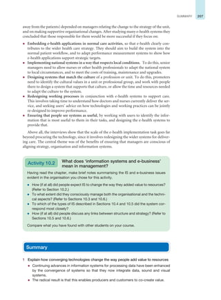 207
SUMMARY
away from the patients) depended on managers relating the change to the strategy of the unit,
and on making supportive organisational changes. After studying many e-health systems they
concluded that those responsible for them would be more successful if they focus on:
z Embedding e-health applications in normal care activities, so that e-health clearly con-
tributes to the wider health care strategy. They should aim to build the system into the
normal patient workflow, and to adapt performance measurement systems to show how
e-health applications support strategic targets.
z Implementing national systems in a way that respects local conditions. To do this, senior
managers need to allow nurses or other health professionals to adapt the national system
to local circumstances, and to meet the costs of training, maintenance and upgrades.
z Designing systems that match the culture of a profession or unit. To do this, promoters
need to identify the cultural values in a unit or professional group, and work with people
there to design a system that supports that culture, or allow the time and resources needed
to adapt the culture to the system.
z Redesigning working processes in conjunction with e-health systems to support care.
This involves taking time to understand how doctors and nurses currently deliver the ser-
vice, and seeking users’ advice on how technologies and working practices can be jointly
re-designed to improve performance.
z Ensuring that people see systems as useful, by working with users to identify the infor-
mation that is most useful to them in their tasks, and designing the e-health systems to
provide that.
Above all, the interviews show that the scale of the e-health implementation task goes far
beyond procuring the technology, since it involves redesigning the wider systems for deliver-
ing care. The central theme was of the benefits of ensuring that managers are conscious of
aligning strategy, organisation and information systems.
Having read the chapter, make brief notes summarising the IS and e-business issues
evident in the organisation you chose for this activity.
z How (if at all) did people expect IS to change the way they added value to resources?
(Refer to Section 10.2.)
z To what extent did they consciously manage both the organisational and the techni-
cal aspects? (Refer to Sections 10.3 and 10.6.)
z To which of the types of IS described in Sections 10.4 and 10.5 did the system cor-
respond most closely?
z How (if at all) did people discuss any links between structure and strategy? (Refer to
Sections 10.5 and 10.6.)
Compare what you have found with other students on your course.
Activity 10.2 What does ‘information systems and e-business’
mean in management?
Summary
1 Explain how converging technologies change the way people add value to resources
z Continuing advances in information systems for processing data have been enhanced
by the convergence of systems so that they now integrate data, sound and visual
systems.
z The radical result is that this enables producers and customers to co-create value.
 