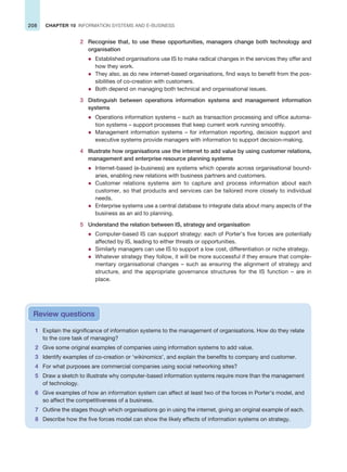 208 CHAPTER 10 INFORMATION SYSTEMS AND E-BUSINESS
2 Recognise that, to use these opportunities, managers change both technology and
organisation
z Established organisations use IS to make radical changes in the services they offer and
how they work.
z They also, as do new internet-based organisations, find ways to benefit from the pos-
sibilities of co-creation with customers.
z Both depend on managing both technical and organisational issues.
3 Distinguish between operations information systems and management information
systems
z Operations information systems – such as transaction processing and office automa-
tion systems – support processes that keep current work running smoothly.
z Management information systems – for information reporting, decision support and
executive systems provide managers with information to support decision-making.
4 Illustrate how organisations use the internet to add value by using customer relations,
management and enterprise resource planning systems
z Internet-based (e-business) are systems which operate across organisational bound-
aries, enabling new relations with business partners and customers.
z Customer relations systems aim to capture and process information about each
customer, so that products and services can be tailored more closely to individual
needs.
z Enterprise systems use a central database to integrate data about many aspects of the
business as an aid to planning.
5 Understand the relation between IS, strategy and organisation
z Computer-based IS can support strategy: each of Porter’s five forces are potentially
affected by IS, leading to either threats or opportunities.
z Similarly managers can use IS to support a low cost, differentiation or niche strategy.
z Whatever strategy they follow, it will be more successful if they ensure that comple-
mentary organisational changes – such as ensuring the alignment of strategy and
structure, and the appropriate governance structures for the IS function – are in
place.
1 Explain the significance of information systems to the management of organisations. How do they relate
to the core task of managing?
2 Give some original examples of companies using information systems to add value.
3 Identify examples of co-creation or ‘wikinomics’, and explain the benefits to company and customer.
4 For what purposes are commercial companies using social networking sites?
5 Draw a sketch to illustrate why computer-based information systems require more than the management
of technology.
6 Give examples of how an information system can affect at least two of the forces in Porter’s model, and
so affect the competitiveness of a business.
7 Outline the stages though which organisations go in using the internet, giving an original example of each.
8 Describe how the five forces model can show the likely effects of information systems on strategy.
Review questions
 