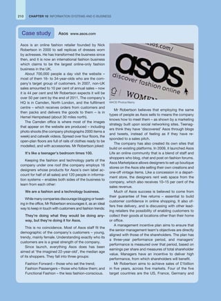 Asos is an online fashion retailer founded by Nick
Robertson in 2000 to sell replicas of dresses worn
by actresses. He has transformed the business since
then, and it is now an international fashion business
which claims to be the largest online-only fashion
business in the UK.
About 700,000 people a day visit the website –
most of them 16- to 34-year-olds who are the com-
pany’s target group of customers. In 2007, non-UK
sales amounted to 10 per cent of annual sales – now
it is 44 per cent and Mr Robertson expects it will be
over 50 per cent by the end of 2011. The company’s
HQ is in Camden, North London, and the fulfilment
centre – which receives orders from customers and
then packs and delivers the goods to them – is in
Hemel Hempstead (about 30 miles north).
The Camden office is where most of the images
that appear on the website are produced – including
photo shoots (the company photographs 2000 items a
week) and catwalk videos. Spread over four floors, the
open-plan floors are full of rails of clothes ready to be
modelled, and with accessories. Mr Robertson joked:
It’s like a teenager’s bedroom times 100.
Keeping the fashion and technology parts of the
company under one roof (the company employs 16
designers whose products for Asos’s own label ac-
count for half of all sales) and 120 people in informa-
tion systems – enables both sides of the business to
learn from each other:
We are a fashion and a technology business.
Whilemanycompaniesdiscouragebloggingortweet-
ing in the office, Mr Robertson encourages it, as an ideal
way to keep in touch with customers and fashion trends:
They’re doing what they would be doing any-
way, but they’re doing it for Asos.
This is no coincidence. Most of Asos staff fit the
demographic of the company’s customers – young,
trendy, mainly female. Understanding exactly who its
customers are is a great strength of the company.
Since launch, everything Asos does has been
aimed at ‘the imagined 22-year-old’, the median age
of its shoppers. They fall into three groups:
Fashion Forward – those who set the trend;
Fashion Passengers – those who follow them; and
Functional Fashion – the less fashion-conscious.
Mr Robertson believes that employing the same
types of people as Asos sells to means the company
knows how to meet them – as shown by a marketing
strategy built upon social networking sites. Teenag-
ers think they have ‘discovered’ Asos through blogs
and tweets, instead of feeling as if they have re-
sponded to a sales pitch.
The company has also created its own sites that
build on existing platforms. In 2009, it launched Asos
Life an online community that is a blend of staff and
shoppers who blog, chat and post on fashion forums.
Asos Marketplace allows designers to set up boutique
stores on the Asos site selling their own creations and
one-off vintage items. Like a concession in a depart-
ment store, the designers rent web space from the
company, which also receives 10–15 per cent of the
sales revenue.
Much of Asos success is believed to come from
their guarantee of free returns – essential to build
customer confidence in online shopping. It also of-
fers free delivery, and is discussing with other lead-
ing retailers the possibility of enabling customers to
collect their goods at locations other than their home
or office.
A management incentive plan aims to ensure that
the senior management team’s objectives are directly
aligned with those of the shareholders. The plan has
a three-year performance period, and managers’
performance is measured over that period, based on
earnings per share and measures of total shareholder
value. Managers have an incentive to deliver high
performance, from which shareholders will benefit.
Mr Robertson aims to achieve sales of £1billion
in five years, across five markets. Four of the five
target countries are the US, France, Germany and
Case study Asos www.asos.com
210 CHAPTER 10 INFORMATION SYSTEMS AND E-BUSINESS
M4OS Photos/Alamy
 