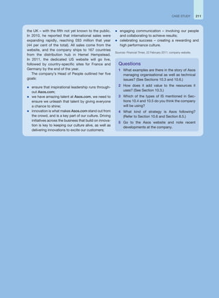 the UK – with the fifth not yet known to the public.
In 2010, he reported that international sales were
expanding rapidly, reaching £63 million that year
(44 per cent of the total). All sales come from the
website, and the company ships to 167 countries
from the distribution hub in Hemel Hempstead.
In 2011, the dedicated US website will go live,
followed by country-specific sites for France and
Germany by the end of the year.
The company’s Head of People outlined her five
goals:
z ensure that inspirational leadership runs through-
out Asos.com;
z we have amazing talent at Asos.com, we need to
ensure we unleash that talent by giving everyone
a chance to shine;
z innovation is what makes Asos.com stand out from
the crowd, and is a key part of our culture. Driving
initiatives across the business that build on innova-
tion is key to keeping our culture alive, as well as
delivering innovations to excite our customers;
Questions
1 What examples are there in the story of Asos
managing organisational as well as technical
issues? (See Sections 10.3 and 10.6.)
2 How does it add value to the resources it
uses? (See Section 10.3.)
3 Which of the types of IS mentioned in Sec-
tions 10.4 and 10.5 do you think the company
will be using?
4 What kind of strategy is Asos following?
(Refer to Section 10.6 and Section 8.5.)
5 Go to the Asos website and note recent
developments at the company.
211
CASE STUDY
z engaging communication – involving our people
and collaborating to achieve results;
z celebrating success – creating a rewarding and
high performance culture.
Sources: Financial Times, 22 February 2011; company website.
 