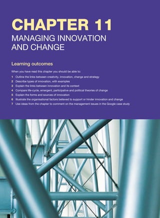 CHAPTER 11
MANAGING INNOVATION
AND CHANGE
Learning outcomes
When you have read this chapter you should be able to:
1 Outline the links between creativity, innovation, change and strategy
2 Describe types of innovation, with examples
3 Explain the links between innovation and its context
4 Compare life-cycle, emergent, participative and political theories of change
5 Explain the forms and sources of innovation
6 Illustrate the organisational factors believed to support or hinder innovation and change
7 Use ideas from the chapter to comment on the management issues in the Google case study
 