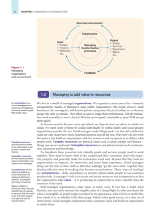 6 CHAPTER 1 MANAGING IN ORGANISATIONS
We live in a world of managed organisations. We experience many every day – domestic
arrangements (family or flatmates), large public organisations (the postal service), small
businesses (the newsagent), well-known private companies (the jar of coffee) or a voluntary
group (the club we attend). They affect us and we judge their performance. Did the transac-
tion work smoothly or was it chaotic? Was the service good, reasonable or poor? Will you go
there again?
As human societies become more specialised, we depend more on others to satisfy our
needs. We meet some of these by acting individually or within family and social groups:
organisations provide the rest. Good managers make things work – so that aid is delivered,
roads are safe, shops have stock, hospitals function and all the rest. They don’t do the work
themselves, but build an organisation with the resources and competences to deliver what
people need. Tangible resources are physical assets such as plant, people and finance –
things you can see and touch. Intangible resources are non-physical assets such as informa-
tion, reputation and knowledge.
To transform these resources into valuable goods and services people need to work
together. They need to know what to do, understand their customers, deal with enqui-
ries properly and generally make the transaction work well. Beyond that they look for
opportunities to improve, be innovative and learn from experience. Good managers
bring out the best in their staff so that they willingly ‘go the extra mile’: together they
develop effective ways of working that become second nature. These ‘ways of working’
are competences – skills, procedures or systems which enable people to use resources
productively. A manager’s role is to secure and retain resources and competences so that
the organisation adds value – it is producing an output that is more valuable than the
resources it has used.
Well-managed organisations create value in many ways. If you buy a ticket from
Ryanair, you can easily measure the tangible value of a cheap flight. In other purchases the
value is intangible, as people judge a product by its appearance, what it feels or smells like,
how trendy it is, or whether it fits their image. Others value good service, or a clear set of
instructions. Good managers understand what customers value and build an organisation
to satisfy them.
Managing
transformation
processes
Organisation
External environment
Feedback
Output
• Goods
• Services
• Reputation
• Waste
etc.
Input
• People
• Finance
• Materials
etc.
Figure 1.1
Managing
organisation
and environment
Managing to add value to resources
1.2
An organisation is a
social arrangement for
achieving controlled per-
formance towards goals
that create value.
Tangible resources
are the physical assets
of an organisation such
as plant, people and
finance.
Intangible resources
are non-physical assets
such as information, rep-
utation and knowledge.
Competences are the
skills and abilities by
which resources are
deployed effectively –
systems, procedures
and ways of working.
Value is added to
resources when they are
transformed into goods
or services that are worth
more than their original
cost plus the cost of
transformation.
 